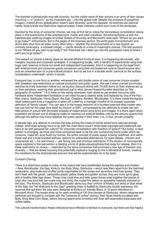 The branded multinationals may talk diversity, but the visible result of their actions is an army of teen clones
marching — in "uniform," as the marketers say —into the global mall. Despite the embrace of polyethnic
imagery, market-driven globalization doesn't want diversity; quite the opposite. Its enemies are national
habits, local brands and distinctive regional tastes. Fewer interests control ever more of the landscape.

Dazzled by the array of consumer choices, we may at first fail to notice the tremendous consolidation taking
place in the boardrooms of the entertainment, media and retail industries. Advertising floods us with the
kaleidoscopic soothing images of United Streets of Diversity and Microsoft's wide-open "Where do you want
to go today?" enticements. But in the pages of the business section, the world goes monochromatic and
doors slam shut from all sides: every other story— whether the announcements of a new buyout, an
untimely bankruptcy, a colossal merger — points directly to a loss of meaningful choices. The real question
is not "Where do you want to go today?" but "How best can I steer you into the synergized maze of where I
want you to go today?"

This assault on choice is taking place on several different fronts at once. It is happening structurally, with
mergers, buyouts and corporate synergies. It is happening locally, with a handful of superbrands using their
huge cash reserves to force out small and independent businesses. And it is happening on the legal front,
with entertainment and consumer-goods companies using libel and trademark suits to hound anyone who
puts an unwanted spin on a pop-cultural product. And so we live in a double world: carnival on the surface,
consolidation underneath, where it counts.

Everyone has, in one form or another, witnessed the odd double vision of vast consumer choice coupled
with Orwellian new restrictions on cultural production and public space. We see it when a small community
watches its lively downtown hollow out, as big-box discount stores with 70,000 items on their shelves set up
on their periphery, exerting their gravitational pull to what James Howard Kunstler describes as "the
geography of nowhere.” I It is there on the trendy downtown main street as yet another favourite cafe,
hardware store, independent bookstore or art video house is cleared away and replaced by one of the Pac-
Man chains: Starbucks, Home Depot, the Gap, Chapters, Borders, Blockbuster. It is there inside the big-box
retail outlets each time a magazine is taken off a shelf by a manager mindful of his bosses' corporate
definition of "family values." You can see it in the messy bedroom of a fourteen-year-old Web master who
has just had her fan page shut down by Viacom or EM1, unimpressed by her attempts to create her own
little pocket of culture with borrowed snippets of trademarked song lyrics and images. It is there again when
protesters are thrown out of shopping malls for handing out political leaflets, told by the security guards that
although the edifice may have replaced the public square in their town, it is, in fact, private property.

A decade ago, any attempt to connect the dots among this mess of trends would have seemed strange
indeed: what does synergy have to do with the chain-store craze? What does copyright and trademark law
have to do with personal fan culture? Or corporate consolidation with freedom of speech? But today, a clear
pattern is emerging: as more and more companies seek to be the one overarching brand under which we
consume, make art, even build our homes, the entire concept of public space is being redefined. And within
these real and virtual branded edifices, options for unbranded alternatives, for open debate, criticism and
uncensored art — for real choice — are facing new and ominous restrictions. If the erosion of noncorporate
space explored in the last section is feeding a kind of globo-claustrophobia that longs for release, then it is
these restrictions on choice — restricted by the same companies that promised a new age of freedom and
diversity — that are slowly focusing that potentially explosive longing on the multinational brands, creating
the conditions for the Anticorporate activism that will be explored later on in the book.

Constant Cloning

There is a distinctive quality to many of the chains that have proliferated during the eighties and nineties
—Ikea, Blockbuster, the Gap, Kinko's, the Body Shop, Starbucks —which sets them apart from the fast-food
restaurants, strip malls and muffler joints responsible for the sixties and seventies franchise sprawl. They
don't flash with the garish, cartoonlike plastic yellow shells and golden arches; they are more apt to glow
with a healthy New Age sheen. These crisp royal blue and kelly green boxes snap together like pieces of
Lego (the new kind that can make only one thing: the model fire station or spaceship helpfully pictured on
the box). The Kinko's, Starbucks and Blockbuster clerks buy their uniform of khakis and white or blue shirts
at the Gap; the "Hi! Welcome to the Gap!" greeting cheer is fuelled by Starbucks double espressos; the
resumes that got them the jobs were designed at Kinko's on friendly Macs, in 12-point Helvetica on
Microsoft Word. The troops show up for work smelling of CK One (except at Starbucks, where colognes and
perfumes are thought to compete with the "romance of coffee" aroma), their faces freshly scrubbed with
Body Shop Blue Corn Mask, before leaving apartments furnished with Ikea self-assembled bookcases and
coffee tables.

The cultural transformation these institutions have effected is familiar to everyone, but there are few helpful
 
