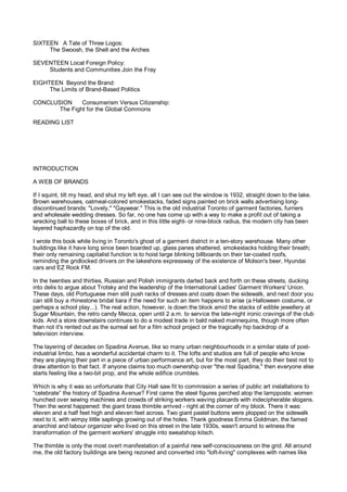 SIXTEEN A Tale of Three Logos:
     The Swoosh, the Shell and the Arches

SEVENTEEN Local Foreign Policy:
    Students and Communities Join the Fray

EIGHTEEN Beyond the Brand:
     The Limits of Brand-Based Politics

CONCLUSION     Consumerism Versus Citizenship:
       The Fight for the Global Commons

READING LIST




INTRODUCTION

A WEB OF BRANDS

If I squint, tilt my head, and shut my left eye, all I can see out the window is 1932, straight down to the lake.
Brown warehouses, oatmeal-colored smokestacks, faded signs painted on brick walls advertising long-
discontinued brands: "Lovely," "Gaywear." This is the old industrial Toronto of garment factories, furriers
and wholesale wedding dresses. So far, no one has come up with a way to make a profit out of taking a
wrecking ball to these boxes of brick, and in this little eight- or nine-block radius, the modern city has been
layered haphazardly on top of the old.

I wrote this book while living in Toronto's ghost of a garment district in a ten-story warehouse. Many other
buildings like it have long since been boarded up, glass panes shattered, smokestacks holding their breath;
their only remaining capitalist function is to hoist large blinking billboards on their tar-coated roofs,
reminding the gridlocked drivers on the lakeshore expressway of the existence of Molson's beer, Hyundai
cars and EZ Rock FM.

In the twenties and thirties, Russian and Polish immigrants darted back and forth on these streets, ducking
into delis to argue about Trotsky and the leadership of the International Ladies' Garment Workers' Union.
These days, old Portuguese men still push racks of dresses and coats down the sidewalk, and next door you
can still buy a rhinestone bridal tiara if the need for such an item happens to arise (a Halloween costume, or
perhaps a school play...). The real action, however, is down the block amid the stacks of edible jewellery at
Sugar Mountain, the retro candy Mecca, open until 2 a.m. to service the late-night ironic cravings of the club
kids. And a store downstairs continues to do a modest trade in bald naked mannequins, though more often
than not it's rented out as the surreal set for a film school project or the tragically hip backdrop of a
television interview.

The layering of decades on Spadina Avenue, like so many urban neighbourhoods in a similar state of post-
industrial limbo, has a wonderful accidental charm to it. The lofts and studios are full of people who know
they are playing their part in a piece of urban performance art, but for the most part, they do their best not to
draw attention to that fact. If anyone claims too much ownership over "the real Spadina," then everyone else
starts feeling like a two-bit prop, and the whole edifice crumbles.

Which is why it was so unfortunate that City Hall saw fit to commission a series of public art installations to
“celebrate” the history of Spadina Avenue? First came the steel figures perched atop the lampposts: women
hunched over sewing machines and crowds of striking workers waving placards with indecipherable slogans.
Then the worst happened: the giant brass thimble arrived - right at the corner of my block. There it was:
eleven and a half feet high and eleven feet across. Two giant pastel buttons were plopped on the sidewalk
next to it, with wimpy little saplings growing out of the holes. Thank goodness Emma Goldman, the famed
anarchist and labour organizer who lived on this street in the late 1930s, wasn't around to witness the
transformation of the garment workers' struggle into sweatshop kitsch.

The thimble is only the most overt manifestation of a painful new self-consciousness on the grid. All around
me, the old factory buildings are being rezoned and converted into "loft-living" complexes with names like
 