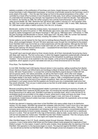 statistics available on the proliferation of franchises and chains, largely because most research on retailing
lumps franchises in with independent businesses. A franchise is technically owned by the franchisee, even if
every detail of the outlet — from the sign that hangs out front to the precise temperature of the coffee — is
controlled by a head office hundreds or even thousands of miles away. Even without industrywide figures,
it's undeniable that something very dramatic has happened to the face of retail this decade. Take Starbucks,
for instance. As recently as 1986, the coffee company was a strictly local phenomenon, with a handful of
cafes around Seattle. By 1992, Starbucks had 165 stores with outlets in several U.S. and Canadian cities.
By 1993, that number had already gone up to 275, and in 1996, it reached 1,000. In early 1999, Starbucks
hit 1,900 stores with outlets in twelve countries, from the U.K. to Kuwait.

Blockbuster, another of the distinctly nineties chains, has enjoyed an even more dramatic expansion rate
over precisely the same time period. In 1985, Blockbuster was a lone video store in Dallas, Texas. It was
bought by waste-management czar Wayne Huizenga in 1987 and by 1989 there were 1,079 stores. In 1994,
the year Huizenga sold Blockbuster to Viacom, there were 3,977. By early 1999, the number had reached
6,000, distributed over twenty-six countries, including 700 outlets in the U.K. alone.

Similar patterns can be tracked for the Gap (and its holdings Banana Republic and Old Navy) and the Body
Shop, which averaged between 120 and 150 store openings a year through the mid-eighties to the present.
Even Wal-Mart didn't truly find its feet as a retail powerhouse until the late eighties. Although the first Wal-
Mart outlet opened in 1962, the superstore model didn't take off until 1988 and it wasn't until 1991 that Wal-
Mart-by then opening 150 discount stores a year — surpassed Kmart and Sears to become the most
powerful force in American retailing.

This growth spurt was brought about by three industry trends, all of them dramatically favouring big chains
with deep cash reserves. The first is price wars, in which the biggest megachains systematically undersell all
their competitors; the second is the practice of blitzing out the competition by setting up chain-store
"clusters." The third trend, to be explored in the next chapter, is the arrival of the palatial flagship
superstore, which appears on prime real estate and acts as a three-dimensional ad for the brand.

Price Wars: The Wal-Mart Model

In mid-1999, Wal-Mart had 2,435 big-box discount stores in nine countries, selling everything from Barbie
Dream Homes to Kathie Lee Gifford skirts and handbags to Black & Decker drills to Prodigy CDs. Of those
stores, 565 were "Supercenters," a concept that combines Wal-Mart's original discount model with full-
service grocery stores, hair salons and banks, as well as 443 Sam's Clubs, which offer even deeper
discounts for bulk purchases and big-ticket items like office furniture. The recipe that has made Wal-Mart
the largest retailer in the world, hauling in $137 billion in sales in 1998, is straightforward enough. First, build
stores two and three times the size of your closest competitors. Next, pile your shelves with products
purchased in such great volume that the suppliers are forced to give you a substantially lower price than
they would otherwise. Then cut your in-store prices so low that no small retailer can begin to compete with
your "everyday low prices."

Because everything about the Arkansas-based retailer is premised on achieving an economy of scale, an
average Wal-Mart store measures 92,000 square feet, not including the requisite substantial parking lot.
Since discounting is its calling card, Wal-Mart must keep its overhead down, which is why the lots for its
windowless stores are purchased on the edges of towns, where land is cheap and taxes are lower. Every
year of Wal-Mart's expansion, its new stores have grown bigger in size, and many of its original,
comparatively modest discount outlets have been converted and expanded into superstores, some as large
as 200,000 square feet.

Another key element in keeping costs down is that Wal-Mart only opens outlets close to its distribution
centres. For this reason, Wal-Mart has spread like molasses: slow and thick. It won't move into a new region
until it has blanketed the last area with stores — as many as forty in a hundred-mile radius. That way, the
company saves money on transportation and shipping costs, and develops such a concentrated presence in
an area that advertising its brand is barely necessary. "We would go as far as we could from a warehouse
and put in a store. Then we would fill in the map of that territory, state by state, county seat by county seat,
until we had saturated the market area," Wal-Mart founder Sam Walton explained. Then the company would
open up a new distribution centre in a new region and repeat the process.

After Wal-Mart began in the U.S. South, plodding slowly through Arkansas, Oklahoma, Missouri and
Louisiana, it took a while before Wall Street and the Eastern-based media grasped the magnitude of Sam
Walton's project. For this reason, it wasn't until the early nineties, three decades after the opening of the first
Wal-Mart, that opposition to the big boxes began to mount. The argument against Wal-Mart's retail style
—by now almost as familiar as Wal-Mart itself—holds that bargain prices lure shoppers to the suburbs,
 