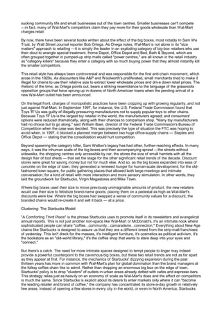 sucking community life and small businesses out of the town centres. Smaller businesses can't compete
—in fact, many of Wal-Mart's competitors claim they pay more for their goods wholesale than Wal-Mart
charges retail.

By now, there have been several books written about the effect of the big boxes, most notably In Sam We
Trust, by Wall Street Journal reporter Bob Ortega. As Onega notes, Wal-Mart is not alone in its "size
matters" approach to retailing —it is simply the leader in an exploding category of big-box retailers who use
their clout to wrangle special treatment. Home Depot, Office Depot and Bed, Bath & Beyond, which are
often grouped together in pumped-up strip malls called "power centres," are all known in the retail industry
as "category killers" because they enter a category with so much buying power that they almost instantly kill
the smaller competitors.

This retail style has always been controversial and was responsible for the first anti-chain movement, which
arose in the 1920s. As discounters like A&P and Woolworth’s proliferated, small merchants tried to make it
illegal for chains to use their relative size to extract lower wholesale prices and drive down retail prices. The
rhetoric of the time, as Ortega points out, bears a striking resemblance to the language of the grassroots
opposition groups that have sprung up in dozens of North American towns when the pending arrival of a
new Wal-Mart outlet has been announced.

On the legal front, charges of monopolistic practices have been cropping up with growing regularity, and not
just against Wal-Mart. In September 1997, for instance, the U.S. Federal Trade Commission found that
Toys 'R' Us was guilty of illegally pressuring manufacturers not to supply popular toys to other chains.
Because Toys 'R' Us is the largest toy retailer in the world, the manufacturers agreed; and consumers'
options were reduced dramatically, along with their chances to comparison shop. "Many toy manufacturers
had no choice but to go along," said William Baer, director of the Federal Trade Commission's Bureau of
Competition when the case was decided. This was precisely the type of situation the FTC was hoping to
avoid when, in 1997, it blocked a planned merger between two huge office-supply chains — Staples and
Office Depot — stating that the consolidation would hurt competition.

Beyond spawning the category killer, Sam Walton's legacy has had other, further-reaching effects. In many
ways, it was the inhuman scale of the big boxes and their accompanying sprawl —the streets without
sidewalks, the shopping centres only accessible by car, the stores the size of small hamlets with all the
design flair of tool sheds — that set the stage for the other significant retail trends of the decade. Discount
stores were great for saving money but not for much else. And so, as the big boxes expanded into seas of
concrete on the edge of town, they generated a renewed hunger for human-scale development; for the old-
fashioned town square, for public gathering places that allowed both large meetings and intimate
conversation; for a kind of retail with more interaction and more sensory stimulation. In other words, they
laid the groundwork for Starbucks, Virgin Megastores and Mike Town.

Where big boxes used their size to move previously unimaginable amounts of product, the new retailers
would use their size to fetishize brand-name goods, placing them on a pedestal as high as Wal-Mart's
discounts were low. Where the big boxes had swapped a sense of community values for a discount, the
branded chains would re-create it and sell it back — at a price.

Clustering: The Starbucks Model

"A Comforting Third Place" is the phrase Starbucks uses to promote itself in its newsletters and evangelical
annual reports. This is not just another non-space like Wal-Mart or McDonald's, it's an intimate nook where
sophisticated people can share "coffee...community...camaraderie...connection." Everything about New Age
chains like Starbucks is designed to assure us that they are a different breed from the strip-mall franchises
of yesterday. This isn't dreck for the masses, it's intelligent furniture, it's cosmetics as political activism, it's
the bookstore as an "old-world library," it's the coffee shop that wants to stare deep into your eyes and
"connect."

But there's a catch. The need for more intimate spaces designed to tempt people to linger may indeed
provide a powerful counterpoint to the cavernous big boxes, but these two retail trends are not as far apart
as they appear at first. For instance, the mechanics of Starbucks' dizzying expansion during the past
thirteen years has more in common with Wal-Mart's plan for global domination than the brand managers at
the folksy coffee chain like to admit. Rather than dropping an enormous big box on the edge of town,
Starbucks' policy is to drop "clusters" of outlets in urban areas already dotted with cafes and espresso bars.
This strategy relies just as heavily on an economy of scale as Wal-Mart's does and the effect on competitors
is much the same. Since Starbucks is explicit about its desire to enter markets only where it can "become
the leading retailer and brand of coffee," the company has concentrated its store-a-day growth in relatively
few areas. Instead of opening a few stores in every city in the world, or even in North America, Starbucks
 