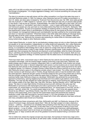 waits until it can blitz an entire area and spread, to quote Globe and Mail columnist John Barber, "like head
lice through a kindergarten." It's a highly aggressive strategy, and it involves something the company calls
"cannibalization."

The idea is to saturate an area with stores until the coffee competition is so fierce that sales drop even in
individual Starbucks outlets. In 1993, for instance, when Starbucks had just 275 outlets concentrated in a
few U.S. states, per-store sales increased by 19 percent from the previous year. By 1994, store sales growth
was only 9 percent, in 1996 it dipped to 7 percent, and in 1997 Starbucks saw only a 5 percent sales growth;
in new stores, it was as low as 3 percent. Understandably, the closer the outlets get to each other, the more
they begin to poach or "cannibalize" each other's clientele — even in hyper-caffeinated cities like Seattle
and Vancouver people can only suck back so many lattes before they float into the Pacific. Starbucks' 1995
annual report explains: "As part of its expansion strategy of clustering stores in existing markets, Starbucks
has experienced a certain level of cannibalization of existing stores by new stores as the store concentration
has increased, but management believes such cannibalization has been justified by the incremental sales
and return on new store investment." What that means is that while sales were slowing at individual stores,
the total sales of all the chain's stores combined continued to rise - doubling, in fact, between 1995 and
1997. Put another way, Starbucks the company was expanding its market while its individual outlets were
losing market share, largely to other Starbucks outlets.

It also helped Starbucks, no doubt, that its cannibalization strategy preys not only on other Starbucks outlets
but equally on its real competitors, independently run coffee shops and restaurants. And, unlike Starbucks,
these lone businesses can only profit from one store at a time. The bottom line is that clustering, like big-
boxing, is a competitive retail strategy that is only an option for a large chain that can afford to take a
beating on individual stores in order to reap a larger, long-term branding goal. It also explains why critics
usually claim that companies like Starbucks are preying on small businesses, while the chains themselves
deny it, admitting only that they are expanding and creating new markets for their products. Both are true,
but the chains' aggressive strategy of market expansion has the added bonus of simultaneously taking out
competitors.

There have been other, more brazen ways in which Starbucks has used its size and deep pockets to its
competitive advantage. Until the practice began creating controversy a few years back, Starbucks' real-
estate strategy was to stake out a popular independent cafe in a well-trafficked, funky location and simply
poach the lease from under it. Several independent cafe owners in prime locations are on record claiming
that Starbucks went directly to their landlords and offered to pay them higher rental payments for the same
or adjacent spaces. For instance, Chicago's Scenes Coffee House and Drama received an eviction notice
after Starbucks rented a space in the shopping complex where it was located. The coffee chain attempted a
similar manoeuvre with Dooney's cafe in Toronto, though Starbucks claims it was the landlord who made
the initial approach. Starbucks did gain control of Dooney's lease but the community protest was so strong
that the company ended up having to sublet the space back to Dooney's. These cutthroat real-estate
practices hardly make Starbucks unique as a developer: McDonald's has perfected the scorched-earth
approach to franchising, opening neighbouring franchises and mini-outlets at gas stations until an area is
blanketed. The Gap has also adopted the cluster approach to retailing, brand bombing key neighbourhoods
with multiple outlets of the Gap, Baby Gap, Gap Kids, Old Navy, Banana Republic and in 1999 Gap Body
stores. The idea is to make Gap's family of brands synonymous with clothing in the same way that
McDonald's is synonymous with hamburgers and Coke is synonymous with soft drinks. "If you go to a
supermarket, you would expect to find some fundamental items. You would expect to find milk: non-fat, 1
percent, 2 percent, whole milk. You would expect dates to be fresh.... I don't know why apparel stores
should be any different," says Mickey Drexler, Gap CEO.10 It's fitting that Drexler's model for the Gap's
ubiquity is the supermarket, since it was the first supermarket chains that pioneered the clustering
expansion model. After A&P launched its "economy stores" in 1913 (the prototype of the modern
supermarket), it quickly opened 7,500 outlets, then closed half of them after saturation had been achieved
and many competitors were forced out of business.

The Gap welcomes these comparisons with Coke, McDonald's and A&P, but Starbucks, because of the
nature of its brand image, strenuously rejects them." After all, the Gap's project is to take a distinctive
product — clothing — and brand it so completely that purchasing it from the Gap is as easy as buying a
quart of milk or a can of Coke. Starbucks, on the other hand, is in the business of taking a much more
generic product — a cup of coffee — and branding it so completely that it becomes a spiritual/designer
object. So Starbucks doesn't want to be known as a blockbuster, it wants, as its marketing director Scott
Bedbury says, to "align ourselves with one of the greatest movements towards finding a connection with
your soul."

Yet no matter how urbane the original concept may have been, the business of chains has a logic and a
momentum of its own, having very little to do with what it sells. It breaks down each of a brand's elements
 