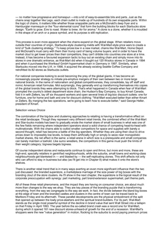 — no matter how progressive and homespun —into a kit of easy-to-assemble bits and parts. Just as the
chains snap together like Lego, each chain outlet is made up of hundreds of its own snappable parts. Within
the logic of chains, it matters little whether those snappable parts are a McDonald's deep fryer and a
Hamburglar mannequin or the "four elemental icons" that form the building blocks for each Starbucks store
design: "Earth to grow. Eire to roast. Water to brew. Air for aroma." A clone is a clone, whether it is moulded
in the shape of an arch or a peace symbol, and its purpose is still replication.


This process is even more apparent when the chains expand on the global stage. When retailers move
outside their countries of origin, Starbucks-style clustering melds with Wal-Mart-style price wars to create a
kind of "bulk clustering strategy." To keep prices low in a new market, chains like Wal-Mart, Home Depot
and McDonald's must carry with them their trump card of being volume buyers; and in order to have the
market clout to get lower prices than their competitors, they can't dribble into countries one store at a time.
Instead, it has become a favoured expansion tactic to buy out an existing chain and simply move into its
stores in one dramatic entrance, as Wal-Mart did when it bought out 120 Woolco stores in Canada in 1994
and when it purchased the Wertkauf GmbH hypermarket chain in Germany in 1997. Similarly, when
Starbucks moved into the U.K. in 1998, it acquired the already existing Seattle Coffee Company and
retrofitted its 82 stores as Starbucks outlets.

For national companies looking to avoid becoming the prey of the global giants, it has become an
increasingly popular strategy to initiate pre-emptive mergers of their own between two or more large
national brands. In the name of nationalism and global competitiveness, they consolidate, lay off staff and
mimic American retail formulas. Mot surprisingly, they generally end up transforming themselves into copies
of the global brands they were attempting to block. That's what happened in Canada when fear of Wal-Mart
prompted the country's oldest department store chain, the Hudson's Bay Company, to buy Kmart Canada,
fold it in with Zellers, lay off six thousand workers and open several lines of big-box discount outlets: one for
furniture, one for home and bath and one for discount clothing. "Wal-Mart executed better than either Kmart
or Zellers. By merging the two operations, we're going to learn how to execute better," said George Heller,
president of Kmart.

Selection versus Choice

The combination of the big-box and clustering approaches to retailing is having a transformative effect on
the retail landscape. Though they represent very different retail trends, the combined effect of the Wal-Mart
and Star-bucks models has been to gradually erode the market share of small business in what was one of
the few fields remaining where independent operators stood a solid chance of competing head-to-head with
multinationals. With the chains able to outbid smaller competitors for space and supplies with barely a
second thought, retail has become a battle of the big spenders. Whether they are using their clout to drive
prices down to impossibly low levels, to keep them artificially high or simply to seize near monopolistic
market shares, the net effect is the same: a retail arena in which size is a prerequisite and small companies
can barely maintain a toehold. Like sumo wrestlers, the competitors in this game must push the limits of
their weight category; bigness begets bigness.

Of course independent stores and restaurants continue to open and thrive, but more and more, these are
high-end, specialty retailers in gentrified neighbourhoods, while the suburbs, small towns and working-class
neighbourhoods get blanketed in — and blasted by — the self-replicating clones. This shift affects not only
who can afford to stay in business but also (as I'll get into in Chapter 8) what makes it onto the store's
shelves.

There is another retail trend that is in many ways exerting an even more significant influence than the two
just discussed: the branded superstore, a marketplace marriage of the size power of big boxes with the
branding clout of the store clusters. As I'll show in the next chapter, the superstore is the logical result of the
corporate preoccupation with synergy: part marketing, part brand-extension supermarket, part theme park.

All of these three retail phenomena, and the impact they are having on consumer choice, are about much
more than changes to the way we shop. They are key pieces of the branding puzzle that is transforming
everything, from the way we congregate to the way we work. In fact, the divide between the bland big boxes
at the edge of town and the branded castles and clusters in the centre of town can be traced back to
Marlboro Friday and its aftermath. These parallel developments are the physical embodiment of the split
that opened up between the lowly price-slashers and the spiritual brand-builders. For its part, Wal-Mart
stands as the single most powerful symbol of the decline in brand value that sent Wall Street into a tailspin
on that Friday in April 1993. The year before the so-called brand crash was a record one for Wal-Mart,
during which it opened 161 new discount stores-unheard-of growth for the end of a recession. Wal-Mart's
shoppers were the new "value generation" in motion, flocking to the suburbs to avoid paying premium prices
 