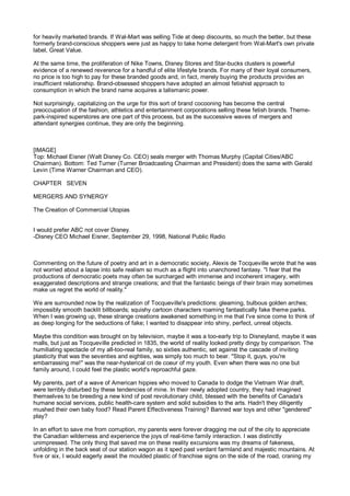 for heavily marketed brands. If Wal-Mart was selling Tide at deep discounts, so much the better, but these
formerly brand-conscious shoppers were just as happy to take home detergent from Wal-Mart's own private
label, Great Value.

At the same time, the proliferation of Nike Towns, Disney Stores and Star-bucks clusters is powerful
evidence of a renewed reverence for a handful of elite lifestyle brands. For many of their loyal consumers,
no price is too high to pay for these branded goods and, in fact, merely buying the products provides an
insufficient relationship. Brand-obsessed shoppers have adopted an almost fetishist approach to
consumption in which the brand name acquires a talismanic power.

Not surprisingly, capitalizing on the urge for this sort of brand cocooning has become the central
preoccupation of the fashion, athletics and entertainment corporations selling these fetish brands. Theme-
park-inspired superstores are one part of this process, but as the successive waves of mergers and
attendant synergies continue, they are only the beginning.



[IMAGE]
Top: Michael Eisner (Walt Disney Co. CEO) seals merger with Thomas Murphy (Capital Cities/ABC
Chairman). Bottom: Ted Turner (Turner Broadcasting Chairman and President) does the same with Gerald
Levin (Time Warner Chairman and CEO).

CHAPTER SEVEN

MERGERS AND SYNERGY

The Creation of Commercial Utopias


I would prefer ABC not cover Disney.
-Disney CEO Michael Eisner, September 29, 1998, National Public Radio



Commenting on the future of poetry and art in a democratic society, Alexis de Tocqueville wrote that he was
not worried about a lapse into safe realism so much as a flight into unanchored fantasy. "I fear that the
productions of democratic poets may often be surcharged with immense and incoherent imagery, with
exaggerated descriptions and strange creations; and that the fantastic beings of their brain may sometimes
make us regret the world of reality."

We are surrounded now by the realization of Tocqueville's predictions: gleaming, bulbous golden arches;
impossibly smooth backlit billboards; squishy cartoon characters roaming fantastically fake theme parks.
When I was growing up, these strange creations awakened something in me that I've since come to think of
as deep longing for the seductions of fake; I wanted to disappear into shiny, perfect, unreal objects.

Maybe this condition was brought on by television, maybe it was a too-early trip to Disneyland, maybe it was
malls, but just as Tocqueville predicted in 1835, the world of reality looked pretty dingy by comparison. The
humiliating spectacle of my all-too-real family, so sixties authentic, set against the cascade of inviting
plasticity that was the seventies and eighties, was simply too much to bear. "Stop it, guys, you're
embarrassing me!" was the near-hysterical cri de coeur of my youth. Even when there was no one but
family around, I could feel the plastic world's reproachful gaze.

My parents, part of a wave of American hippies who moved to Canada to dodge the Vietnam War draft,
were terribly disturbed by these tendencies of mine. In their newly adopted country, they had imagined
themselves to be breeding a new kind of post revolutionary child, blessed with the benefits of Canada's
humane social services, public health-care system and solid subsidies to the arts. Hadn't they diligently
mushed their own baby food? Read Parent Effectiveness Training? Banned war toys and other "gendered"
play?

In an effort to save me from corruption, my parents were forever dragging me out of the city to appreciate
the Canadian wilderness and experience the joys of real-time family interaction. I was distinctly
unimpressed. The only thing that saved me on these reality excursions was my dreams of fakeness,
unfolding in the back seat of our station wagon as it sped past verdant farmland and majestic mountains. At
five or six, I would eagerly await the moulded plastic of franchise signs on the side of the road, craning my
 