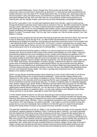 neck as we passed McDonald's, Texaco, Burger King. My favourite was the Shell sign, so bright and
cartoon-like I was convinced that if I could climb up and touch it, it would be like touching something from
another dimension -from the world of TV. During these family trips, my brother and I would beg to stop for
fast food packed in shiny laminated boxes, and sometimes my parents would relent, if they were feeling
particularly defeated that day. But more often than not, lunch would be another ponchoed picnic at a
national park, with dry cheddar cheese, autumnal fruit and other distressingly un-packaged foodstuffs.

By the time I was eight or nine, my back-seat daydreams grew more intricate. I spent an entire journey
through the Rockies conducting covert make-overs on everyone in the car. My father would lose the sandals
and get a sharp, dignified suit, my mother a helmet hairdo and a wardrobe of smart pastel blazers, skirts
and matching pumps. As for me, the possibilities were endless: kitchen cupboards filled with fake foods,
closets overflowing with designer labels, unlimited access to eyeliner and perms. I wasn't allowed to have a
Barbie ("a racket," my parents ruled, "first it's a doll, then a camper van, then the whole mansion") but I had
Barbie in my brain.

It seemed as if the vanguard feminist-socialist child-rearing experiment was doomed to failure. Not only was
I crazy for Shell signs, but by the age of six, my older brother had developed an uncanny knack for
remembering the jingles from television commercials and would tear around the house in his Incredible Hulk
T-shirt declaring himself "cuckoo for Cocoa Puffs." At the time, I couldn't understand why my parents were
so upset about these stupid rhymes, but now I've come to feel their pain: despite their very best efforts, they
had somehow given birth to an advertisement for General Mills — in other words, to regular kids.

Cartoons and fast-food franchises speak to children in a voice too seductive for mere mortal parents to
compete with. Every kid wants to hold a piece of the cartoon world between his or her fingers - that's why
the licensing of television and movie characters for toys, cereals and lunchboxes has spawned a $16.1
billion annual industry. It is also why so-called family entertainment companies have been going to greater
and greater lengths to extend their television and movie fantasies into real-world experiential
extravaganzas: branded museum exhibits, high-tech superstores, and, the old standard, theme parks. Back
in the 1930s, Walt Disney, the grandfather of modern synergy, understood the desire to crawl inside the
screen when he fantasized about building a self-enclosed Disney city and remarked that every Mickey
Mouse product or toy doubled as an advertisement for his cartoons. Mattel has long grasped this as well, but
if Disney's project has been extending the fantasy of its films into toys, then Mattel's was extending its toys
into ever more elaborate fantasy worlds. This vision is perhaps best understood as the "Zen of Barbie":
Barbie is One. Barbie is all things.

Which is to say that the corporate synergy mania consuming so much of pop culture today is not all new.
Barbie and Mickey Mouse are miniature branding trailblazers —those two have always wanted more
extensions for their brands, more lateral monopolies to control. What has changed in the past decade is that
almost everyone in the corporate world now recognizes that the urge to disappear into the cross-promotional
tie-ins of cherished consumer products (be they toys, TV shows or sneakers) does not magically disappear
when children outgrow sugar cereal. Plenty of Saturday-morning-cartoon kids have grown up into Saturday-
night-club kids, fulfilling their longing for plastic fantasy with earnestly ironic Hello Kitty backpacks and
Japanimation-inspired helmets of blue hair. You can see some of them at the Sega Playdiums, which are
filled with grown-up gamers on weekend nights —no one under eighteen is even allowed to enter these
roaring carnivals of virtual reality, especially on South Park theme nights.

It is this insistent desire to become one with your favourite pop-culture products that every one of the
superbrands — from Nike to Viacom to the Gap to Martha Stewart —is trying to harness and expand upon,
exporting Walt Disney's synergy principles from kid culture and transplanting them into every aspect of both
teen and adult mass culture. Michael J. Wolf, a management consultant to such major players as Viacom,
Time Warner, MTV and Citigroup, can attest to that fact. "I can't begin to count the number of times that
people who run consumer businesses have confided to me that their goal is to create the broad-based
success that Disney seems to bring to every project and every business it touches," he writes.

This goal didn't materialize out of thin air. Rather, it can be traced back once again to the corporate "brands,
not products" epiphany sparked by Marlboro Friday: if brands are about "meaning," not product attributes,
then the highest feat of branding comes when companies provide their consumers with opportunities not
merely to shop but to fully experience the meaning of their brand. Sponsorship, as seen in Chapter 2, is a
good start, but synergy and lifestyle branding are the logical conclusion. Just as companies like Molson and
Nike have sought to build celebrity brands by upstaging the concerts and sports matches they sponsored, so
are many of these same companies also attempting to overthrow local retailers by creating branded
superstores, then, further down the road, branded hotels and miniature villages. As two sides of the same
project, synergy and branding are both about creating cross-promotional brand-based experiences that
combine buying with elements of media, entertainment and professional sports to create an integrated
 