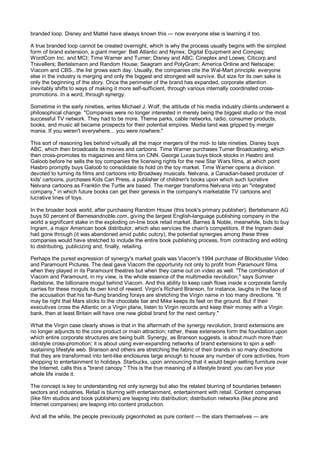 branded loop. Disney and Mattel have always known this — now everyone else is learning it too.

A true branded loop cannot be created overnight, which is why the process usually begins with the simplest
form of brand extension, a giant merger: Bell Atlantic and Nynex; Digital Equipment and Compaq;
WordCom Inc. and MCI; Time Warner and Turner; Disney and ABC; Cineplex and Loews; Citicorp and
Travellers; Bertelsmann and Random House; Seagram and PolyGram; America Online and Netscape;
Viacom and CBS...the list grows each day. Usually, the companies cite the Wal-Mart principle: everyone
else in the industry is merging and only the biggest and strongest will survive. But size for its own sake is
only the beginning of the story. Once the perimeter of the brand has expanded, corporate attention
inevitably shifts to ways of making it more self-sufficient, through various internally coordinated cross-
promotions. In a word, through synergy.

Sometime in the early nineties, writes Michael J. Wolf, the attitude of his media industry clients underwent a
philosophical change. "Companies were no longer interested in merely being the biggest studio or the most
successful TV network. They had to be more. Theme parks, cable networks, radio, consumer products,
books, and music all became prospects for their potential empires. Media land was gripped by merger
mania. If you weren't everywhere... you were nowhere."

This sort of reasoning lies behind virtually all the major mergers of the mid- to late nineties. Disney buys
ABC, which then broadcasts its movies and cartoons. Time Warner purchases Turner Broadcasting, which
then cross-promotes its magazines and films on CNN. George Lucas buys block stocks in Hasbro and
Galoob before he sells the toy companies the licensing rights for the new Star Wars films, at which point
Hasbro promptly buys Galoob to consolidate its hold on the toy market. Time Warner opens a division
devoted to turning its films and cartoons into Broadway musicals. Nelvana, a Canadian-based producer of
kids' cartoons, purchases Kids Can Press, a publisher of children's books upon which such lucrative
Nelvana cartoons as Franklin the Turtle are based. The merger transforms Nelvana into an "integrated
company," in which future books can get their genesis in the company's marketable TV cartoons and
lucrative lines of toys.

In the broader book world, after purchasing Random House (this book's primary publisher), Bertelsmann AG
buys 50 percent of Barnesandnoble.com, giving the largest English-language publishing company in the
world a significant stake in the exploding on-line book retail market. Barnes & Noble, meanwhile, bids to buy
Ingram, a major American book distributor, which also services the chain's competitors. If the Ingram deal
had gone through (it was abandoned amid public outcry), the potential synergies among these three
companies would have stretched to include the entire book publishing process, from contracting and editing
to distributing, publicizing and, finally, retailing.

Perhaps the purest expression of synergy's market goals was Viacom's 1994 purchase of Blockbuster Video
and Paramount Pictures. The deal gave Viacom the opportunity not only to profit from Paramount films
when they played in its Paramount theatres but when they came out on video as well. "The combination of
Viacom and Paramount, in my view, is the whole essence of the multimedia revolution," says Sumner
Redstone, the billionaire mogul behind Viacom. And this ability to keep cash flows inside a corporate family
carries for these moguls its own kind of reward. Virgin's Richard Branson, for instance, laughs in the face of
the accusation that his far-flung branding forays are stretching the Virgin name in too many directions. "It
may be right that Mars sticks to the chocolate bar and Mike keeps its feet on the ground. But if their
executives cross the Atlantic on a Virgin plane, listen to Virgin records and keep their money with a Virgin
bank, then at least Britain will have one new global brand for the next century."

What the Virgin case clearly shows is that in the aftermath of the synergy revolution, brand extensions are
no longer adjuncts to the core product or main attraction; rather, these extensions form the foundation upon
which entire corporate structures are being built. Synergy, as Branson suggests, is about much more than
old-style cross-promotion; it is about using ever-expanding networks of brand extensions to spin a self-
sustaining lifestyle web. Branson and others are stretching the fabric of their brands in so many directions
that they are transformed into tent-like enclosures large enough to house any number of core activities, from
shopping to entertainment to holidays. Starbucks, upon announcing that it would begin selling furniture over
the Internet, calls this a "brand canopy." This is the true meaning of a lifestyle brand: you can live your
whole life inside it.

The concept is key to understanding not only synergy but also the related blurring of boundaries between
sectors and industries. Retail is blurring with entertainment, entertainment with retail. Content companies
(like film studios and book publishers) are leaping into distribution; distribution networks (like phone and
Internet companies) are leaping into content production.

And all the while, the people previously pigeonholed as pure content — the stars themselves — are
 