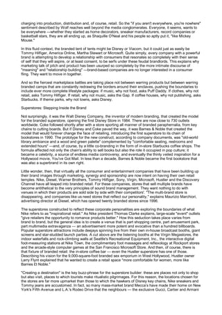 charging into production, distribution and, of course, retail. So the "if you aren't everywhere, you're nowhere"
sentiment described by Wolf reaches well beyond the media conglomerates. Everyone, it seems, wants to
be everywhere —whether they started as home decorators, sneaker manufacturers, record companies or
basketball stars, they are all ending up, as Shaquille O'Neal and his people so aptly put it, "like Mickey
Mouse."

In this fluid context, the branded tent of tents might be Disney or Viacom, but it could just as easily be
Tommy Hilfiger, America Online, Martha Stewart or Microsoft. Quite simply, every company with a powerful
brand is attempting to develop a relationship with consumers that resonates so completely with their sense
of self that they will aspire, or at least consent, to be serfs under these feudal brandlords. This explains why
marketing talk of pitch and product has been usurped so completely by the more intimate discourse of
"meaning" and "relationship building" —brand-based companies are no longer interested in a consumer
fling. They want to move in together.

And so the fiercest marketplace battles are taking place not between warring products but between warring
branded camps that are constantly redrawing the borders around their enclaves, pushing the boundaries to
include ever more complete lifestyle packages: if music, why not food, asks Puff Daddy. If clothes, why not
retail, asks Tommy Hilfiger. If retail, why not music, asks the Gap. If coffee houses, why not publishing, asks
Starbucks. If theme parks, why not towns, asks Disney.

Superstores: Stepping Inside the Brand

Not surprisingly, it was the Walt Disney Company, the inventor of modern branding, that created the model
for the branded superstore, opening the first Disney Store in 1984. There are now close to 730 outlets
worldwide. Coke followed shortly after with a store sporting all manner of branded paraphernalia, from key
chains to cutting boards. But if Disney and Coke paved the way, it was Barnes & Noble that created the
model that would forever change the face of retailing, introducing the first superstore to its chain of
bookstores in 1990. The prototype for the new construct, according to company documents, was "old-world
library ambiance and a wood and green palette" complemented by "comfortable seating, restrooms and
extended hours" —and, of course, by a little co-branding in the form of in-store Starbucks coffee shops. The
formula affected not only the chain's ability to sell books but also the role it occupied in pop culture; it
became a celebrity, a source of endless media controversy, and eventually the thinly veiled inspiration for a
Hollywood movie, You've Got Mail. In less than a decade, Barnes & Noble became the first bookstore that
was also a superbrand in its own right.

Little wonder, then, that virtually all the consumer and entertainment companies that have been building up
their brand images through marketing, synergy and sponsorship are now intent on having their own retail
temples. Nike, Diesel, Warner Brothers, Tommy Hilfiger, Sony, Virgin, Microsoft, Hustler and the Discovery
Channel have all leaped into branded retail. For these companies, stores that sell multiple brands have
become antithetical to the very principles of sound brand management. They want nothing to do with
venues in which their products are sold side by side with their competitors'. "The multi-brand store is
disappearing, and companies like us need stores that reflect our personality," explains Maurizio Marchiori,
advertising director at Diesel, which has opened twenty branded stores since 1996.

The superstores constructed to reflect these corporate personalities are exploring the boundaries of what
Nike refers to as "inspirational retail." As Nike president Thomas Clarke explains, large-scale "event" outlets
"give retailers the opportunity to romance products better." How this seduction takes place varies from
brand to brand, but the general idea is to create a venue that is part shopping centre, part amusement park,
part multimedia extravaganza — an advertisement more potent and evocative than a hundred billboards.
Popular superstore attractions include deejays spinning live from their own in-house broadcast booths, giant
screens and star-studded launch parties. A cut above are the listening booths at the Virgin Megastores, the
indoor waterfalls and rock-climbing walls at Seattle's Recreational Equipment, Inc., the interactive digital
foot-measuring stations at Nike Town, the complimentary foot massages and reflexology at Rockport stores
and the arcade-style computer games at the San Francisco Microsoft Store. And then, of course, there is
that fixture of branded retail: the in-store coffee bar — even the Hustler superstore has one of those.
Describing his vision for the 9,000-square-foot branded sex emporium in West Hollywood, Hustler owner
Larry Flynt explained that he wanted to create a retail space "more comfortable for women, more like
Barnes £t Noble."

"Creating a destination" is the key buzz-phrase for the superstore builder: these are places not only to shop
but also visit, places to which tourists make ritualistic pilgrimages. For this reason, the locations chosen for
the stores are far more upmarket than those to which the hawkers of Disney key chains, Nike sneakers and
Tommy jeans are accustomed. In fact, so many mass-market brand Mecca’s have made their home on New
York's Fifth Avenue and L.A.'s Rodeo Drive that the neighbours — the exclusive Gucci, Cartier and Armani
 
