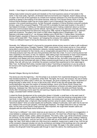 brands — have begun to complain about the popularizing presence of Daffy Duck and Air Jordan.

Selling mass-market consumer goods and doodads on the most expensive pieces of real estate in the
world, in the most costly, high-tech, art-directed retail environments ever imagined, doesn't always add up
on paper. But to look at the superstore as a break-even business enterprise is to miss the point entirely. No
expense is spared in the building of the stores because, while the Time Square Disney Store or the Fifth
Avenue Warner Brothers outlet may be money losers in and of themselves, they serve a much higher
purpose in the overall branding picture. As Dan Romanelli, president of Warner Brothers consumer products
division, says of the company's flagship, "Fifth and 57th is probably the best retail location in the world. It
has helped immensely in building our international business and in making a statement about our brand."
Discovery Communication takes a similar attitude. Spinning off from its four television channels, the media
company has launched thirty-five Discovery shops since 1996, hybrids of department stores, amusement
parks and museums. The jewel in the crown is a $20 million flagship store in Washington, D.C., that
features a full-scale model of a T. rex dinosaur skeleton and a World War 11 fighter plane. According to
Michela English, president of Discovery Enterprises Worldwide, these outlets are not expected to make
money until at least 2001. That, however, isn't stopping the company from adding dozens more stores.
"There is a billboard impact to having the Discovery name on stores," she explains.


Generally, this "billboard impact" is favoured by companies whose primary source of sales is still multibrand
venues: department stores, Cineplex Theatres, THMV record stores, Foot Locker and so on. Even without
being able to control their entire distribution networks, branded superstores provide these companies with a
kind of spiritual homeland for their brands, one so recognizable and grand that no matter where the
individual products roam they will carry that grandness with them like a halo. It is as if a homing device had
been implanted in the brand, so that, for instance, stalls selling Virgin merchandise at Virgin movie theatres
aren't stalls selling merchandise at movie theatres — they are "Virgin mini-megastores," a satellite of
something much deeper and more important than what meets the eye. And when consumers go to the local
Foot Locker and are confronted with pairs of Nikes unceremoniously lined up next to the Reeboks, Filas and
Adidas, they will, with any luck, remember the sensory overload they experienced on their pilgrimage to
Nike Town. As Michael Wolf writes, branded retail is about "imprinting an experience on you as surely as
the farmer's wife imprints good feelings in a clutch of baby geese when she feeds them a handful of grain
every day."


Branded Villages: Moving into the Brand

The stores are only the beginning — the first phase in an evolution from experiential shopping to living the
fully branded experience. In a superstore, writes Wolf, "the lights, the music, the furniture, the cast of clerks
create a feeling not unlike a play in which you, the shopper, are given a leading role." But in the scheme of
things that play is rather short: an hour or two at the most. Which is why the next phase after retail-as-
tourist-destination has been the creation of branded holidays: never mind Disney World, Disney has
launched the Disney Magic cruise ship and among its destinations is Disney's privately owned island in the
Bahamas, Castaway Cay. Nike has its own sports-themed cruise ship in the works and Roots Canada,
shortly after introducing a home wear line and opening a flagship store in Manhattan, launched the Roots
Lodge, a branded hotel in British Columbia.

I visited the Roots development at the construction phase in Ucluelet, a small town on the west coast of
Vancouver Island. The site is called the Reef Point Resort and it is here that branding is being taken to the
next level. In April 1999, the Roots Lodge wasn't yet open, but construction was far enough along to make
the concept perfectly clear: a high-end, fully branded summer camp for adults. Instead of canoes, an
"adventure station" rents out ocean kayaks and surfboards; instead of outhouses, each cabin has its own hot
tub; instead of the communal campfire, individual gas fireplaces. The lodge restaurant is set up mess-hall
style, but the food is pure Pacific Coast gourmet. Most important, the rough-hewn wooden cabins are
equipped with the entire Roots home furniture line.

"Like living in a billboard," one visitor observes as we receive our official tour, and that is no exaggeration. A
cross between a catalogue showroom and an actual living room, the resort has a Roots logo on display in
the cabins on pillows, towels, cutlery, plates and glasses. The chairs, sofas, rugs, blinds and shower curtains
are all Roots. On the wooden Roots coffee table is a brown leather Roots blotter, gently cradling a flattering
book about the Roots story - and you can buy it all to take with you at the Roots store across the way. At the
lodge, the "play" Wolf refers to lasts not a few hours but a weekend, maybe even a week or two. And the set
at the company's disposal includes not only the architecture and design of the buildings (as is the case with
superstores), but the entire Canadian wilderness around the lodge: the eagle in the cedar outside the
window, the old-growth forest that guests walk through to reach the cabins, the crashing waves of the
 