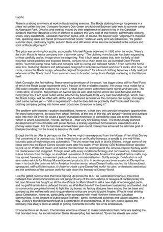 Pacific.

There is a strong symmetry at work in this branding exercise. The Roots clothing line got its genesis in a
place not unlike this one. Company founders Don Green and Michael Budman both went to summer camp
in Algonquin Park, Ontario, and were so moved by their experience of active living in the Canadian
outdoors that they designed a line of clothing to capture the very best of that feeling: comfortable walking
shoes, cozy sweatshirts, Canadian Workman socks, and, of course, the beaver logo. "Algonquin's majestic
hills, sparkling lakes and forest primeval inspired Roots," states an early print advertisement. "Its golden
summer days, cold starry nights, autumn blaze and still winter white are now recreated in the colours and
spirit of Roots Algonquin."

The pitch was anything but subtle, as journalist Michael Posner observed in 1993 when he wrote, "Here's
the truth: Roots is less a company than a summer camp." The clothing manufacturer has been expanding
on that carefully crafted image since the beginning. First it built retail outlets that, with the help of wall-
mounted canoe paddles and exposed beams, conjure not a chain store but, as journalist Geoff Pevere
writes, "summer-camp mess halls and cottages built by caring and callused hands." Then came the home
wear line, featuring blankets and pillowcases designed to look like oversized workmen's socks. And now, full
circle, comes the Roots Lodge, where the original "inspiration" for a line of clothing becomes a fully realized
extension of the Roots brand: from summer camp to branded camp; from lifestyle marketing to the lifestyle
itself.

Mark Consiglio, the fast-talking, fleece-wearing developer of the resort, has bigger plans still for Reef Point,
of which the Roots Lodge represents only a fraction of the available property. He shows me a model for a
250-cabin complex and explains his vision: a retail town centre with brand-name stores and services. The
Roots store, of course, but perhaps an Aveda Spa as well, and maybe stores like Club Monaco and the
Body Shop too. Each retail outlet will be attached by boardwalk to its very own branded lodge, which, like
the Roots Lodge, will be kitted with all the logo-festooned accessories the company can supply. Consiglio
can't name names yet — "still in negotiations"—but he does tell me pointedly that "Roots isn't the only
clothing company getting into home wear, you know. Everyone is doing it."

The problem with branded vacation destinations, however, is that they only provide temporary opportunities
for brand convergence, an oasis from which families, at the end of the trip, are abruptly yanked and dumped
back into their old lives, no doubt a poorly managed mishmash of competing logos and brand identities.
Which is where Celebration, Florida, comes in —that very first Disney town. The meticulously planned
development arrives complete with picket fences, a Disney-appointed homeowners' association and a
phoney water tower. For the families who live there year-round, Disney has achieved the ultimate goal of
lifestyle brandling; for the brand to become life itself.

Except the life on offer is perhaps not the One we might have expected from the Mouse. When Walt Disney
first conceived of a branded city, it was meant to be an artificiality bonanza, a temp]e to the mid-fifties
futuristic gods of technology and automation. The city never was built in Walt's lifetime, though some of the
ideas went into the Epcot Centre sixteen years after his death. When Disney CEO Michael Eisner decided
to pick up on Walt's old dream and build a branded town he opted against the Jetsons-inspired fantasy world
his predecessor had imagined. Though wired with every modern technology and convenience, Celebration
is less futurism than homage, an idealized re-creation of the liveable America that existed before malls, big-
box sprawl, freeways, amusement parks and mass commercialization. Oddly enough, Celebration is not
even sales vehicle for Mickey Mouse licensed products; it is, in contemporary terns an almost Disney-free
town - no doubt the only one left in America. In other words, when Disney finally reached its fully enclosed,
synergized, self-sufficient space, it chose to create a pre-Disneyfied world- its calm, understated aesthetics
are the antithesis of the cartoon world for sale down the freeway at Disney World.

Like the gated communities that have Sprung up across the U.S., on Celebration's tranquil, tree-lined,
billboard-free streets inhabitants are not subject to any of the stimulations or ravages of contemporary life.
No Levi Strauss has bought up all the storefronts on Main Street to sell a new style of wide-legged pants,
and no graffiti artists have defaced the ads; no Wal-Mart has left the downtown boarded up and twisted, and
no community group has formed to fight the big boxes; no factory closures have eroded the tax base and
pumped up the welfare rolls and no quarrelsome critics are around to point fingers. What is most striking
about Celebration, however, particularly when compared with most Northern American suburban
communities, is the amount of public space it offers - parks, communal buildings and village squares. In a
way, Disney's branding breakthrough is a celebration of brandlessness, of the very public spaces the
company has always been so adept at getting its brands on in the rest of its endeavours.

Of course this is an illusion. The families who have chosen to make Celebration their home are leading the
first branded lives. As social historian Dieter Hassenpflug has remarked, "Even the streets are under
 