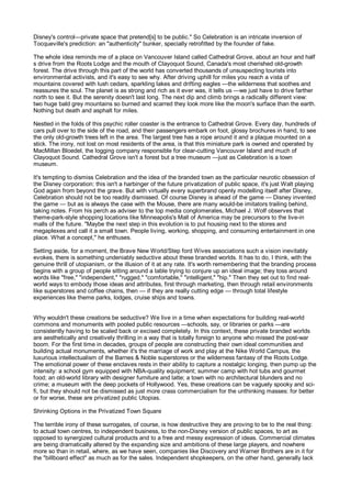 Disney's control—private space that pretend[s] to be public." So Celebration is an intricate inversion of
Tocqueville's prediction: an "authenticity" bunker, specially retrofitted by the founder of fake.

The whole idea reminds me of a place on Vancouver Island called Cathedral Grove, about an hour and half
s drive from the Roots Lodge and the mouth of Clayoquot Sound, Canada's most cherished old-growth
forest. The drive through this part of the world has converted thousands of unsuspecting tourists into
environmental activists, and it's easy to see why. After driving uphill for miles you reach a vista of
mountains covered with lush cedars, sparkling lakes and drifting eagles —the wilderness that soothes and
reassures the soul. The planet is as strong and rich as it ever was, it tells us —we just have to drive farther
north to see it. But the serenity doesn't last long. The next dip and climb brings a radically different view:
two huge bald grey mountains so burned and scarred they look more like the moon's surface than the earth.
Nothing but death and asphalt for miles.

Nestled in the folds of this psychic roller coaster is the entrance to Cathedral Grove. Every day, hundreds of
cars pull over to the side of the road, and their passengers embark on foot, glossy brochures in hand, to see
the only old-growth trees left in the area. The largest tree has a rope around it and a plaque mounted on a
stick. The irony, not lost on most residents of the area, is that this miniature park is owned and operated by
MacMillan Bloedel, the logging company responsible for clear-cutting Vancouver Island and much of
Clayoquot Sound. Cathedral Grove isn't a forest but a tree museum —just as Celebration is a town
museum.

It's tempting to dismiss Celebration and the idea of the branded town as the particular neurotic obsession of
the Disney corporation: this isn't a harbinger of the future privatization of public space, it's just Walt playing
God again from beyond the grave. But with virtually every superbrand openly modelling itself after Disney,
Celebration should not be too readily dismissed. Of course Disney is ahead of the game — Disney invented
the game — but as is always the case with the Mouse, there are many would-be imitators trailing behind,
taking notes. From his perch as adviser to the top media conglomerates, Michael J. Wolf observes that
theme-park-style shopping locations like Minneapolis's Mall of America may be precursors to the live-in
malls of the future. "Maybe the next step in this evolution is to put housing next to the stores and
megaplexes and call it a small town. People living, working, shopping, and consuming entertainment in one
place. What a concept," he enthuses.

Setting aside, for a moment, the Brave New World/Step ford Wives associations such a vision inevitably
evokes, there is something undeniably seductive about these branded worlds. It has to do, I think, with the
genuine thrill of utopianism, or the illusion of it at any rate. It's worth remembering that the branding process
begins with a group of people sitting around a table trying to conjure up an ideal image; they toss around
words like "free," "independent," "rugged," "comfortable," "intelligent," "hip." Then they set out to find real-
world ways to embody those ideas and attributes, first through marketing, then through retail environments
like superstores and coffee chains, then — if they are really cutting edge — through total lifestyle
experiences like theme parks, lodges, cruise ships and towns.


Why wouldn't these creations be seductive? We live in a time when expectations for building real-world
commons and monuments with pooled public resources —schools, say, or libraries or parks —are
consistently having to be scaled back or excised completely. In this context, these private branded worlds
are aesthetically and creatively thrilling in a way that is totally foreign to anyone who missed the post-war
boom. For the first time in decades, groups of people are constructing their own ideal communities and
building actual monuments, whether it's the marriage of work and play at the Nike World Campus, the
luxurious intellectualism of the Barnes & Noble superstores or the wilderness fantasy of the Roots Lodge.
The emotional power of these enclaves rests in their ability to capture a nostalgic longing, then pump up the
intensity: a school gym equipped with NBA-quality equipment; summer camp with hot tubs and gourmet
food; an old-world library with designer furniture and latte; a town with no architectural blunders and no
crime; a museum with the deep pockets of Hollywood. Yes, these creations can be vaguely spooky and sci-
fi, but they should not be dismissed as just more crass commercialism for the unthinking masses: for better
or for worse, these are privatized public Utopias.

Shrinking Options in the Privatized Town Square

The terrible irony of these surrogates, of course, is how destructive they are proving to be to the real thing:
to actual town centres, to independent business, to the non-Disney version of public spaces, to art as
opposed to synergized cultural products and to a free and messy expression of ideas. Commercial climates
are being dramatically altered by the expanding size and ambitions of these large players, and nowhere
more so than in retail, where, as we have seen, companies like Discovery and Warner Brothers are in it for
the "billboard effect" as much as for the sales. Independent shopkeepers, on the other hand, generally lack
 