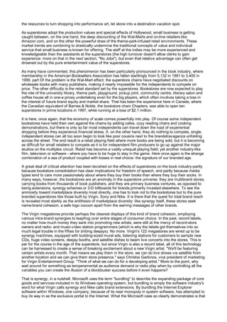 the resources to turn shopping into performance art, let alone into a destination vacation spot.

As superstores adopt the production values and special effects of Hollywood, small business is getting
caught between, on the one hand, the deep discounting of the Wal-Marts and on-line retailers like
Amazon.com, and on the other the powerful draw of the theme-park-infused retail environments. These
market trends are combining to drastically undermine the traditional concepts of value and individual
service that small business is known for offering. The staff at the indies may be more experienced and
knowledgeable than the assistants at the superstores (the high turnover doesn't allow clerks to gain
experience: more on that in the next section, "No Jobs"), but even that relative advantage can often get
drowned out by the pure entertainment value of the superstores.

As many have commented, this phenomenon has been particularly pronounced in the book industry, where
membership in the American Booksellers Association has fallen startlingly from 5,132 in 1991 to 3,400 in
1999. part Of the problem is the Wal-Mart effect: the superstore chains have negotiated discounts on
wholesale books with many publishers, making it nearly impossible for the independents to compete on
price. The other difficulty is the retail standard set by the superstores. Bookstores are now expected to play
the role of the university library, theme park, playground, pickup joint, community centre, literary salon and
coffee house all in one-a pricey undertaking even for the big players, which often involves taking a loss in
the interest of future brand equity and market share. That has been the experience here in Canada, where
the Canadian equivalent of Barnes & Noble, the bookstore chain Chapters, was able to open ten
superstores in prime locations in 1997, while running at a loss of $2.1 million.

It is here, once again, that the economy of scale comes powerfully into play. Of course some independent
bookstores have held their own against the chains by adding cafes, cozy reading chairs and cooking
demonstrations, but there is only so far most independents can travel down the road of experiential
shopping before they experience financial stress. If, on the other hand, they do nothing to compete, single,
independent stores can all too soon begin to look like poor cousins next to the brandstravaganza unfolding
across the street. The end result is a retail playing field where more books are being sold, but it is becoming
as difficult for small retailers to compete as it is for independent film producers to go up against the major
studios on the multiplex circuit. Retail has become a vastly unequal playing field; yet another industry-like
film, television or software - where you have to be huge to stay in the game. Here once again is the strange
combination of a sea of product coupled with losses in real choice: the signature of our branded age.

A great deal of critical attention has been lavished on the effects of superstores on the book industry-partly
because bookstore consolidation has clear implications for freedom of speech, and partly because media
types tend to care more passionately about where they buy their books than where they buy their socks. In
many ways, however, the bookstores are an anomaly in the superstore universe: they are multibrand stores,
carrying books from thousands of book publishers, and they are primary business ventures, as opposed to
being extensions, synergy schemes or 3-D billboards for brands primarily invested elsewhere. To see the
animosity toward marketplace diversity most directly, one has to look not to the bookstores but to the pure
branded superstores like those built by Virgin, Sony and Nike. It is there that the quest for total brand reach
is revealed most starkly as the antithesis of marketplace diversity: like synergy itself, these stores seek
name-brand cohesion, a safe logo cocoon apart from the warring messages of other brands.

The Virgin megastores provide perhaps the clearest displays of this kind of brand cohesion, employing
various intra-brand synergies to leapfrog over entire stages of consumer choice. In the past, record labels,
no matter how much money they sank into promoting new artists, were still at the mercy of record-store
owners and radio- and music-video station programmers (which is why the labels got themselves into so
much legal trouble in the fifties for bribing deejays). No more. Virgin's 122 megastores are wired up to be
synergy machines, equipped with building-sized mural ads, listening stations for customers to sample new
CDs, huge video screens, deejay booths, and satellite dishes to beam live concerts into the stores. This is
par for the course in the age of the superstore, but since Virgin is also a record label, all of this technology
can be harnessed to create a sense of breaking excitement about a new Virgin artist. "We'll be featuring
certain artists every month. That means we play them in the store, we can do live shows via satellite from
another location and we can give them store presence," says Christos Garkinos, vice president of marketing
for Virgin Entertainment Group. "Think of what we can do for a developing artist." More to the point, why
wait around for something as temperamental as audience demand or radio play when by controlling all the
variables you can create the illusion of a blockbuster success before it even happens?

That is synergy, in a nutshell. Microsoft uses the term "bundling" to describe the expanding package of core
goods and services included in its Windows operating system, but bundling is simply the software industry's
word for what Virgin calls synergy and Nike calls brand extensions. By bundling the Internet Explorer
software within Windows, one company, because of its near monopoly in system software, has attempted to
buy its way in as the exclusive portal to the Internet. What the Microsoft case so clearly demonstrates is that
 