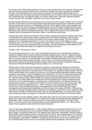 the moment when all the synergy wheels are turning in unison and all's right in the corporate universe is the
very moment when consumer choice is at its most rigidly controlled and consumer power at its feeblest.
Similarly, in the entertainment and media industries, synergy nirvana has been attained when all of a
conglomerate's arms have been successfully coordinated to churn out related versions of the same product,
like moulded Play-Doh, into different shapes: toys, books, theme parks, magazines, television specials,
movies, candies, CDs, CD-ROMs, superstores, comics and mega musicals.

Because synergy's efficiency is not measured by the success of any one "product," whether a film or a book,
but rather on how well any one of those products travels through the conglomerate's multimedia channels,
synergy projects tend to grow out of freewheeling meetings in which agents, clients, brand managers and
producers riff on how next to leverage their flagship brands. And so the market is flooded with the mutant
progeny of these brainstorming sessions: Planet Hollywood restaurants, Disney-published books written by
ABC sitcom stars, Starbucks coffee-flavoured beer, Lost in Space breath mints, a chain of airport bars
modelled after the deceased set of the sitcom Cheers, Taco Bell-flavoured Doritos...

It seems fitting, then, that Sumner Bedstone calls his Viacom entertainment products "software" since there
is so little that is firm at the centre of these synergy schemes. By software, Redstone means branded
entertainment products that he pats and moulds to fit his various media holdings. "We have created a
software-driven media global powerhouse," he says. "Our mission is to drive that software in every
application here in the U.S. and to every region on the earth. We're going to do it." Redstone prides himself
on the "absolute open communication" between his holdings. "We are coordinating various aspects of the
business so each takes advantage of the opportunities provided by the other."

The New Trusts: The Assault on Choice

In less enthusiastic eras than our own, other words besides "synergy" were commonly used to describe
attempts to radically distort consumer offerings to benefit colluding owners; in the U.S., illegal trusts were
combinations of companies that secretly agreed to fix prices while pretending to be competitive. And what
else is a monopoly, after all, but synergy taken to the extreme? Markets that respond to the tyranny of size
have always had a tendency toward monopoly. Which is why much of what has taken place in the
entertainment industry during the last decade of merger mania would have been outlawed as recently as
1982, before President Ronald Reagan's all-out assault on U.S. anti-trust laws.

Although many media empires have long had the capacity to coordinate their holdings to promote their
various offerings, most were held in check from aggressively doing so by laws designed to put up barriers
between media production and media distribution. For example, U.S. regulations passed between 1948 and
1952 limited the ability of film studios to own first-run movie theatres because lawmakers feared a vertical
monopoly in the industry. Though the regulations were loosened in 1974, the U.S. government was at that
point in the midst of implementing a similar series of anti-trust actions designed to keep the three major
U.S. television networks (CBS, ABC and NBC) from producing entertainment shows and movies for their
own stations. The Justice Department charged that the three networks had an illegal monopoly that was
blocking the work of outside producers. According to the Justice Department, the networks should act as
programming "conduits," not programmers themselves. During this government anti-trust campaign, CBS
was forced to sell off its programming arm —which, ironically, is now the synergy-obsessed Viacom.
Another irony is that the interest that pushed most aggressively for the Federal Trade Commission
investigation was Westinghouse Broadcasting, the same company that merged with CBS in 1995 and now
enjoys all the attendant synergies between production and distribution. Full circle arrived in September 1999
when Viacom and CBS announced their merger, worth an estimated $80 billion. The companies, reunited
after all these years apart, converged into an entity far more powerful than before the divorce took place.

In the seventies and early eighties, however, the majors were under so much scrutiny that according to Jack
Myers, then a sales executive at CBS-TV, his network was reluctant to coordinate the sales departments of
its television, radio, music and publishing divisions for cross-promotional purposes. "The idea," writes
Myers, "is one that several major media companies are today attempting to follow, but in 1981 concerns
about anti-trust regulations prevented direct divisional interaction."


Those concerns were alleviated when, in 1983, Reagan began the not-so-gradual dismantling of U.S. anti-
trust laws, first opening the door to joint research between competitors, then removing the roadblocks to
giant mergers. He yanked the teeth out of the Federal Trade Commission, dramatically limiting its ability to
impose fines for anticompetitive actions, cutting the staff from 345 to 134 and appointing an FTC chairman
who prided himself on reducing the agency's "excessively adversarial role." A former FTC regional director,
Carlton Eastlake, commented in 1983 that "if the policies of the current chairman are permitted to govern
for a sufficient period of time, some of our most basic liberties will be jeopardized." Mot only were the
 