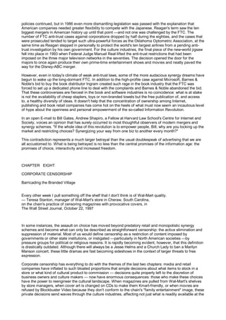 policies continued, but in 1986 even more dismantling legislation was passed with the explanation that
American companies needed greater flexibility to compete with the Japanese. Reagan's term saw the ten
biggest mergers in American history up until that point —and not one was challenged by the FTC. The
number of FTC anti-trust cases against corporations dropped by half during the eighties, and the cases that
were prosecuted tended to target such ultra-powerful forces as the Oklahoma Optometric Association, at the
same time as Reagan stepped in personally to protect the world's ten largest airlines from a pending anti-
trust investigation by his own government. For the culture industries, the final piece of the new-world jigsaw
fell into place in 1993 when Federal Judge Manuel Real lifted the anti-trust restrictions that had been
imposed on the three major television networks in the seventies. The decision opened the door for the
majors to once again produce their own prime-time entertainment shows and movies and neatly paved the
way for the Disney-ABC merger.

However, even in today's climate of weak anti-trust laws, some of the more audacious synergy dreams have
begun to wake up the long-dormant FTC. In addition to the high-profile case against Microsoft, Barnes &
Noble's bid to buy the book distributor Ingram created such rage in the book industry that the FTC was
forced to set up a dedicated phone line to deal with the complaints and Barnes & Noble abandoned the bid.
That these controversies are fiercest in the book and software industries is no coincidence: what is at stake
is not the availability of cheap staplers, toys or non-branded towels but the free publication of, and access
to, a healthy diversity of ideas. It doesn't help that the concentration of ownership among Internet,
publishing and book retail companies has come hot on the heels of what must now seem an incautious level
of hype about the openness and personal empowerment of the so-called Information Revolution.

In an open E-mail to Bill Gates, Andrew Shapiro, a Fellow at Harvard Law School's Centre for Internet and
Society, voices an opinion that has surely occurred to most thoughtful observers of modern mergers and
synergy schemes. "If the whole idea of this revolution is to empower people, Bill, why are you locking up the
market and restricting choices? Synergizing your way from one biz to another every month?"

This contradiction represents a much larger betrayal than the usual doublespeak of advertising that we are
all accustomed to. What is being betrayed is no less than the central promises of the information age: the
promises of choice, interactivity and increased freedom.



CHAPTER EIGHT

CORPORATE CENSORSHIP

Barricading the Branded Village


Every other week I pull something off the shelf that I don't think is of Wal-Mart quality.
— Teresa Stanton, manager of Wal-Mart's store in Cheraw, South Carolina,
on the chain's practice of censoring magazines with provocative covers, in
The Wall Street Journal, October 22, 1997



In some instances, the assault on choice has moved beyond predatory retail and monopolistic synergy
schemes and become what can only be described as straightforward censorship: the active elimination and
suppression of material. Most of us would define censorship as a restriction of content imposed by
governments or other state institutions, or instigated —particularly in North American societies —by
pressure groups for political or religious reasons. It is rapidly becoming evident, however, that this definition
is drastically outdated. Although there will always be a Jesse Helms and a Church Lady to ban a Marilyn
Manson concert, these little dramas are fast becoming sideshows in the context of larger threats to free
expression.

Corporate censorship has everything to do with the themes of the last two chapters: media and retail
companies have inflated to such bloated proportions that simple decisions about what items to stock in a
store or what kind of cultural product to commission — decisions quite properly left to the discretion of
business owners and culture makers — now have enormous consequences: those who make these choices
have the power to reengineer the cultural landscape. When magazines are pulled from Wal-Mart's shelves
by store managers, when cover art is changed on CDs to make them Kmart-friendly, or when movies are
refused by Blockbuster Video because they don't conform to the chain's "family entertainment" image, these
private decisions send waves through the culture industries, affecting not just what is readily available at the
 