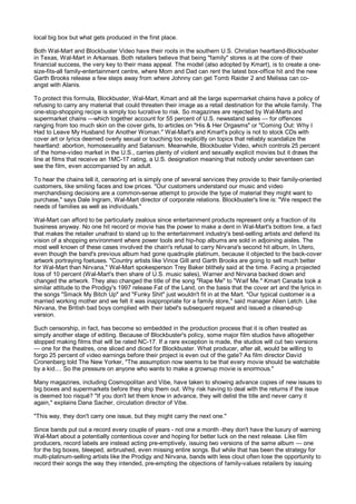 local big box but what gets produced in the first place.

Both Wal-Mart and Blockbuster Video have their roots in the southern U.S. Christian heartland-Blockbuster
in Texas, Wal-Mart in Arkansas. Both retailers believe that being "family" stores is at the core of their
financial success, the very key to their mass appeal. The model (also adopted by Kmart), is to create a one-
size-fits-all family-entertainment centre, where Mom and Dad can rent the latest box-office hit and the new
Garth Brooks release a few steps away from where Johnny can get Tomb Raider 2 and Melissa can co-
angst with Alanis.

To protect this formula, Blockbuster, Wal-Mart, Kmart and all the large supermarket chains have a policy of
refusing to carry any material that could threaten their image as a retail destination for the whole family. The
one-stop-shopping recipe is simply too lucrative to risk. So magazines are rejected by Wal-Marts and
supermarket chains —which together account for 55 percent of U.S. newsstand sales — for offences
ranging from too much skin on the cover girls, to articles on "His & Her Orgasms" or "Coming Out: Why I
Had to Leave My Husband for Another Woman." Wal-Mart's and Kmart's policy is not to stock CDs with
cover art or lyrics deemed overly sexual or touching too explicitly on topics that reliably scandalize the
heartland: abortion, homosexuality and Satanism. Meanwhile, Blockbuster Video, which controls 25 percent
of the home-video market in the U.S., carries plenty of violent and sexually explicit movies but it draws the
line at films that receive an 1MC-17 rating, a U.S. designation meaning that nobody under seventeen can
see the film, even accompanied by an adult.

To hear the chains tell it, censoring art is simply one of several services they provide to their family-oriented
customers, like smiling faces and low prices. "Our customers understand our music and video
merchandising decisions are a common-sense attempt to provide the type of material they might want to
purchase," says Dale Ingram, Wal-Mart director of corporate relations. Blockbuster's line is: "We respect the
needs of families as well as individuals."

Wal-Mart can afford to be particularly zealous since entertainment products represent only a fraction of its
business anyway. No one hit record or movie has the power to make a dent in Wal-Mart's bottom line, a fact
that makes the retailer unafraid to stand up to the entertainment industry's best-selling artists and defend its
vision of a shopping environment where power tools and hip-hop albums are sold in adjoining aisles. The
most well known of these cases involved the chain's refusal to carry Nirvana's second hit album, In Utero,
even though the band's previous album had gone quadruple platinum, because it objected to the back-cover
artwork portraying foetuses. "Country artists like Vince Gill and Garth Brooks are going to sell much better
for Wal-Mart than Nirvana," Wal-Mart spokesperson Trey Baker blithely said at the time. Facing a projected
loss of 10 percent (Wal-Mart's then share of U.S. music sales), Warner and Nirvana backed down and
changed the artwork. They also changed the title of the song "Rape Me" to "Waif Me." Kmart Canada took a
similar attitude to the Prodigy's 1997 release Fat of the Land, on the basis that the cover art and the lyrics in
the songs "Smack My Bitch Up" and "Funky Shit" just wouldn't fit in at the Mart. "Our typical customer is a
married working mother and we felt it was inappropriate for a family store," said manager Alien Letch. Like
Nirvana, the British bad boys complied with their label's subsequent request and issued a cleaned-up
version.

Such censorship, in fact, has become so embedded in the production process that it is often treated as
simply another stage of editing. Because of Blockbuster's policy, some major film studios have altogether
stopped making films that will be rated NC-17. If a rare exception is made, the studios will cut two versions
— one for the theatres, one sliced and diced for Blockbuster. What producer, after all, would be willing to
forgo 25 percent of video earnings before their project is even out of the gate? As film director David
Cronenberg told The New Yorker, "The assumption now seems to be that every movie should be watchable
by a kid.... So the pressure on anyone who wants to make a grownup movie is enormous."

Many magazines, including Cosmopolitan and Vibe, have taken to showing advance copies of new issues to
big boxes and supermarkets before they ship them out. Why risk having to deal with the returns if the issue
is deemed too risqué? "If you don't let them know in advance, they will delist the title and never carry it
again," explains Dana Sacher, circulation director of Vibe.

"This way, they don't carry one issue, but they might carry the next one."

Since bands put out a record every couple of years - not one a month -they don't have the luxury of warning
Wal-Mart about a potentially contentious cover and hoping for better luck on the next release. Like film
producers, record labels are instead acting pre-emptively, issuing two versions of the same album — one
for the big boxes, bleeped, airbrushed, even missing entire songs. But while that has been the strategy for
multi-platinum-selling artists like the Prodigy and Nirvana, bands with less clout often lose the opportunity to
record their songs the way they intended, pre-empting the objections of family-values retailers by issuing
 