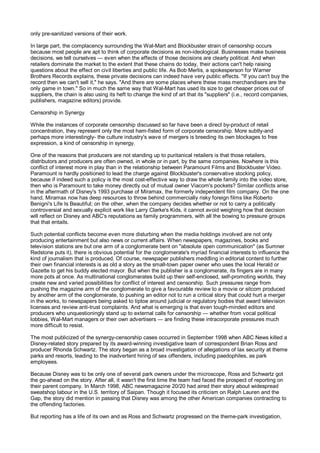 only pre-sanitized versions of their work.

In large part, the complacency surrounding the Wal-Mart and Blockbuster strain of censorship occurs
because most people are apt to think of corporate decisions as non-ideological. Businesses make business
decisions, we tell ourselves — even when the effects of those decisions are clearly political. And when
retailers dominate the market to the extent that these chains do today, their actions can't help raising
questions about the effect on civil liberties and public life. As Bob Merlis, a spokesperson for Warner
Brothers Records explains, these private decisions can indeed have very public effects. "If you can't buy the
record then we can't sell it," he says. "And there are some places where these mass merchandisers are the
only game in town." So in much the same way that Wal-Mart has used its size to get cheaper prices out of
suppliers, the chain is also using its heft to change the kind of art that its "suppliers" (i.e., record companies,
publishers, magazine editors) provide.

Censorship in Synergy

While the instances of corporate censorship discussed so far have been a direct by-product of retail
concentration, they represent only the most ham-fisted form of corporate censorship. More subtly-and
perhaps more interestingly- the culture industry's wave of mergers is breeding its own blockages to free
expression, a kind of censorship in synergy.

One of the reasons that producers are not standing up to puritanical retailers is that those retailers,
distributors and producers are often owned, in whole or in part, by the same companies. Nowhere is this
conflict of interest more in play than in the relationship between Paramount Films and Blockbuster Video.
Paramount is hardly positioned to lead the charge against Blockbuster's conservative stocking policy,
because if indeed such a policy is the most cost-effective way to draw the whole family into the video store,
then who is Paramount to take money directly out of mutual owner Viacom's pockets? Similar conflicts arise
in the aftermath of Disney's 1993 purchase of Miramax, the formerly independent film company. On the one
hand, Miramax now has deep resources to throw behind commercially risky foreign films like Roberto
Benigni's Life Is Beautiful; on the other, when the company decides whether or not to carry a politically
controversial and sexually explicit work like Larry Clarke's Kids, it cannot avoid weighing how that decision
will reflect on Disney and ABC's reputations as family programmers, with all the bowing to pressure groups
that that entails.

Such potential conflicts become even more disturbing when the media holdings involved are not only
producing entertainment but also news or current affairs. When newspapers, magazines, books and
television stations are but one arm of a conglomerate bent on "absolute open communication" (as Sumner
Redstone puts it), there is obvious potential for the conglomerate's myriad financial interests to influence the
kind of journalism that is produced. Of course, newspaper publishers meddling in editorial content to further
their own financial interests is as old a story as the small-town paper owner who uses the local Herald or
Gazette to get his buddy elected mayor. But when the publisher is a conglomerate, its fingers are in many
more pots at once. As multinational conglomerates build up their self-enclosed, self-promoting worlds, they
create new and varied possibilities for conflict of interest and censorship. Such pressures range from
pushing the magazine arm of the conglomerate to give a favourable review to a movie or sitcom produced
by another arm of the conglomerate, to pushing an editor not to run a critical story that could hurt a merger
in the works, to newspapers being asked to tiptoe around judicial or regulatory bodies that award television
licenses and review anti-trust complaints. And what is emerging is that even tough-minded editors and
producers who unquestioningly stand up to external calls for censorship — whether from vocal political
lobbies, Wal-Mart managers or their own advertisers — are finding these intracorporate pressures much
more difficult to resist.

The most publicized of the synergy-censorship cases occurred in September 1998 when ABC News killed a
Disney-related story prepared by its award-winning investigative team of correspondent Brian Ross and
producer Rhonda Schwartz. The story began as a broad investigation of allegations of lax security at theme
parks and resorts, leading to the inadvertent hiring of sex offenders, including paedophiles, as park
employees.

Because Disney was to be only one of several park owners under the microscope, Ross and Schwartz got
the go-ahead on the story. After all, it wasn't the first time the team had faced the prospect of reporting on
their parent company. In March 1998, ABC newsmagazine 20/20 had aired their story about widespread
sweatshop labour in the U.S. territory of Saipan. Though it focused its criticism on Ralph Lauren and the
Gap, the story did mention in passing that Disney was among the other American companies contracting to
the offending factories.

But reporting has a life of its own and as Ross and Schwartz progressed on the theme-park investigation,
 
