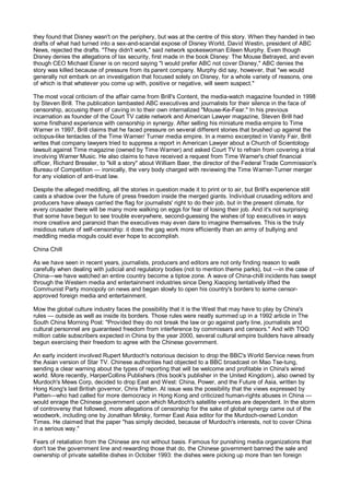 they found that Disney wasn't on the periphery, but was at the centre of this story. When they handed in two
drafts of what had turned into a sex-and-scandal expose of Disney World, David Westin, president of ABC
News, rejected the drafts. "They didn't work," said network spokeswoman Eileen Murphy. Even though
Disney denies the allegations of lax security, first made in the book Disney: The Mouse Betrayed, and even
though CEO Michael Eisner is on record saying "I would prefer ABC not cover Disney," ABC denies the
story was killed because of pressure from its parent company. Murphy did say, however, that "we would
generally not embark on an investigation that focused solely on Disney, for a whole variety of reasons, one
of which is that whatever you come up with, positive or negative, will seem suspect."

The most vocal criticism of the affair came from Brill's Content, the media-watch magazine founded in 1998
by Steven Brill. The publication lambasted ABC executives and journalists for their silence in the face of
censorship, accusing them of caving in to their own internalized "Mouse-Ke-Fear." In his previous
incarnation as founder of the Court TV cable network and American Lawyer magazine, Steven Brill had
some firsthand experience with censorship in synergy. After selling his miniature media empire to Time
Warner in 1997, Brill claims that he faced pressure on several different stories that brushed up against the
octopus-like tentacles of the Time Warner/ Turner media empire. In a memo excerpted in Vanity Fair, Brill
writes that company lawyers tried to suppress a report in American Lawyer about a Church of Scientology
lawsuit against Time magazine (owned by Time Warner) and asked Court TV to refrain from covering a trial
involving Warner Music. He also claims to have received a request from Time Warner's chief financial
officer, Richard Bressler, to "kill a story" about William Baer, the director of the Federal Trade Commission's
Bureau of Competition — ironically, the very body charged with reviewing the Time Warner-Turner merger
for any violation of anti-trust law.

Despite the alleged meddling, all the stories in question made it to print or to air, but Brill's experience still
casts a shadow over the future of press freedom inside the merged giants. Individual crusading editors and
producers have always carried the flag for journalists' right to do their job, but in the present climate, for
every crusader there will be many more walking on eggs for fear of losing their job. And it's not surprising
that some have begun to see trouble everywhere, second-guessing the wishes of top executives in ways
more creative and paranoid than the executives may even dare to imagine themselves. This is the truly
insidious nature of self-censorship: it does the gag work more efficiently than an army of bullying and
meddling media moguls could ever hope to accomplish.

China Chill

As we have seen in recent years, journalists, producers and editors are not only finding reason to walk
carefully when dealing with judicial and regulatory bodies (not to mention theme parks), but —in the case of
China—we have watched an entire country become a tiptoe zone. A wave of China-chill incidents has swept
through the Western media and entertainment industries since Deng Xiaoping tentatively lifted the
Communist Party monopoly on news and began slowly to open his country's borders to some censor-
approved foreign media and entertainment.

Mow the global culture industry faces the possibility that it is the West that may have to play by China's
rules — outside as well as inside its borders. Those rules were neatly summed up in a 1992 article in The
South China Morning Post: "Provided they do not break the law or go against party line, journalists and
cultural personnel are guaranteed freedom from interference by commissars and censors." And with TOO
million cable subscribers expected in China by the year 2000, several cultural empire builders have already
begun exercising their freedom to agree with the Chinese government.

An early incident involved Rupert Murdoch's notorious decision to drop the BBC's World Service news from
the Asian version of Star TV. Chinese authorities had objected to a BBC broadcast on Mao Tse-tung,
sending a clear warning about the types of reporting that will be welcome and profitable in China's wired
world. More recently, HarperCollins Publishers (this book's publisher in the United Kingdom), also owned by
Murdoch's Mews Corp, decided to drop East and West: China, Power, and the Future of Asia, written by
Hong Kong's last British governor, Chris Patten. At issue was the possibility that the views expressed by
Patten—who had called for more democracy in Hong Kong and criticized human-rights abuses in China —
would enrage the Chinese government upon which Murdoch's satellite ventures are dependent. In the storm
of controversy that followed, more allegations of censorship for the sake of global synergy came out of the
woodwork, including one by Jonathan Mirsky, former East Asia editor for the Murdoch-owned London
Times. He claimed that the paper "has simply decided, because of Murdoch's interests, not to cover China
in a serious way."

Fears of retaliation from the Chinese are not without basis. Famous for punishing media organizations that
don't toe the government line and rewarding those that do, the Chinese government banned the sale and
ownership of private satellite dishes in October 1993: the dishes were picking up more than ten foreign
 