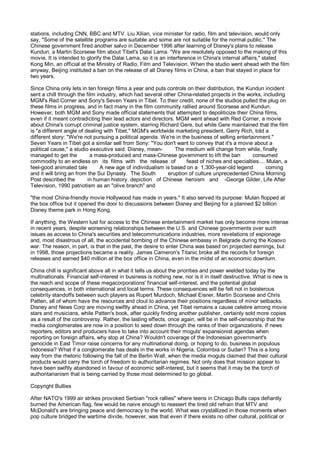 stations, including CNN, BBC and MTV. Liu Xilian, vice minister for radio, film and television, would only
say, "Some of the satellite programs are suitable and some are not suitable for the normal public." The
Chinese government fired another salvo in December 1996 after learning of Disney's plans to release
Kundun, a Martin Scorsese film about Tibet's Dalai Lama. "We are resolutely opposed to the making of this
movie. It is intended to glorify the Dalai Lama, so it is an interference in China's internal affairs," stated
Kong Min, an official at the Ministry of Radio, Film and Television. When the studio went ahead with the film
anyway, Beijing instituted a ban on the release of all Disney films in China, a ban that stayed in place for
two years.

Since China only lets in ten foreign films a year and puts controls on their distribution, the Kundun incident
sent a chill through the film industry, which had several other China-related projects in the works, including
MGM's Red Corner and Sony's Seven Years in Tibet. To their credit, none of the studios pulled the plug on
these films in progress, and in fact many in the film community rallied around Scorsese and Kundun.
However, both MGM and Sony made official statements that attempted to depoliticize their China films,
even if it meant contradicting their lead actors and directors. MGM went ahead with Red Corner, a movie
about China's corrupt criminal justice system, starring Richard Gere, but while Gere maintained that the film
is "a different angle of dealing with Tibet," MGM's worldwide marketing president, Gerry Rich, told a
different story: "We're not pursuing a political agenda. We're in the business of selling entertainment."
Seven Years in Tibet got a similar sell from Sony: "You don't want to convey that it's a movie about a
political cause," a studio executive said. Disney, mean-       The medium will change from while, finally
managed to get the         a mass-produced and mass-Chinese government to lift the ban           consumed
commodity to an endless on its films with the release of            feast of niches and specialties.... Mulan, a
feel-good animated tale        A new age of individualism is based on a 1,300-year-old legend          coming
and it will bring an from the Sui Dynasty. The South        eruption of culture unprecedented China Morning
Post described the        in human history. depiction of Chinese heroism and -George Gilder, Life After
Television, 1990 patriotism as an "olive branch" and

"the most China-friendly movie Hollywood has made in years." It also served its purpose: Mulan flopped at
the box office but it opened the door to discussions between Disney and Beijing for a planned $2 billion
Disney theme park in Hong Kong.

If anything, the Western lust for access to the Chinese entertainment market has only become more intense
in recent years, despite worsening relationships between the U.S. and Chinese governments over such
issues as access to China's securities and telecommunications industries, more revelations of espionage
and, most disastrous of all, the accidental bombing of the Chinese embassy in Belgrade during the Kosovo
war. The reason, in part, is that in the past, the desire to enter China was based on projected earnings, but
in 1998, those projections became a reality. James Cameron's Titanic broke all the records for foreign
releases and earned $40 million at the box office in China, even in the midst of an economic downturn.

China chill is significant above all in what it tells us about the priorities and power wielded today by the
multinationals. Financial self-interest in business is nothing new, nor is it in itself destructive. What is new is
the reach and scope of these megacorporations' financial self-interest, and the potential global
consequences, in both international and local terms. These consequences will be felt not in boisterous
celebrity standoffs between such players as Rupert Murdoch, Michael Eisner, Martin Scorsese and Chris
Patten, all of whom have the resources and clout to advance their positions regardless of minor setbacks.
Disney and News Corp are moving swiftly ahead in China, yet Tibet remains a cause celebre among movie
stars and musicians, while Patten's book, after quickly finding another publisher, certainly sold more copies
as a result of the controversy. Rather, the lasting effects, once again, will be in the self-censorship that the
media conglomerates are now in a position to seed down through the ranks of their organizations. If news
reporters, editors and producers have to take into account their moguls' expansionist agendas when
reporting on foreign affairs, why stop at China? Wouldn't coverage of the Indonesian government's
genocide in East Timor raise concerns for any multinational doing, or hoping to do, business in populous
Indonesia? What if a conglomerate has deals in the works in Nigeria, Colombia or Sudan? This is a long
way from the rhetoric following the fall of the Berlin Wall, when the media moguls claimed that their cultural
products would carry the torch of freedom to authoritarian regimes. Not only does that mission appear to
have been swiftly abandoned in favour of economic self-interest, but it seems that it may be the torch of
authoritarianism that is being carried by those most determined to go global.

Copyright Bullies

After NATO's 1999 air strikes provoked Serbian "rock rallies" where teens in Chicago Bulls caps defiantly
burned the American flag, few would be naive enough to reassert the tired old refrain that MTV and
McDonald's are bringing peace and democracy to the world. What was crystallized in those moments when
pop culture bridged the wartime divide, however, was that even if there exists no other cultural, political or
 
