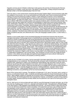 linguistic common ground, Western media have made good on the promise of introducing the first truly
global lexicon of imagery, music and icons. If we agree on nothing else, virtually everyone knows that
Michael Jordan is the best basketball player that ever lived.

That may seem a minor achievement compared with the grand "global village" pronouncements made after
the collapse of Communism, but it is an accomplishment sufficiently vast to have revolutionized both the
making of art and the practicing of politics. Verbal or visual references to sitcoms, movie characters,
advertising slogans and corporate logos have become the most effective tool we have to communicate
across cultures —an easy and instant "click." The depth of this form of social branding came into sharp
focus in March 1999 when a scandal erupted over a popular textbook used in American public schools. The
Grade 6 math text was riddled with mentions and photographs of well-known brand-name products: Nike
shoes, McDonald's, Gatorade. In one instance, a word problem taught students to calculate diameters by
measuring an Oreo cookie. Predictably, parents' groups were furious over this milestone in the
commercialization of education; here was a textbook, it seemed, with paid advertorial. But McGraw-Hill, the
book's publisher, insisted that the critics had it all wrong. "You're trying to get into what people are familiar
with, so they can see, hey, mathematics is in the world out there," Patricia S. Wilson, one of the book's
authors, explained. The brand-name references weren't paid advertisements, she said, but an attempt to
speak to students with their own references and in their own language-to speak to them, in other words, in
brands.

Nobody is more acutely aware of how enmeshed language and brands have become than the brand
managers themselves. Cutting-edge trends in marketing theory encourage companies not to think of their
brands as a series of attributes but to look at the psychosocial role they play in pop culture and in
consumers' lives. Cultural anthropologist Grant McCracken teaches corporations that to understand their
own brands they have to set them free. Products like Kraft Dinner, McCracken argues, take on a life of their
own when they leave the store —they become pop-culture icons, vehicles for family bonding, and creatively
consumed expressions of individuality. The most recent chapter in this school of brand theory comes from
Harvard professor Susan Fournier, whose paper, "The Consumer and the Brand: An Understanding within
the Framework of Personal Relationships," encourages marketers to use a human-relationship model in
conceptualizing the brand's place in society: is it a wife through an arranged marriage? A best friend or a
mistress? Do customers "cheat" on their brand or are they loyal? Is the relationship a "casual friendship" or
a "master/slave engagement"? As Foumier writes, "this connection is driven not by the image the brand
'contains' in the culture, but by the deep and significant psychological and socio-cultural meanings the
consumer bestows on the brand in the process of meaning creation."


So here we are, for better or for worse, having meaningful committed relationships with our toothpaste and
co-dependencies on our conditioner. We have almost two centuries' worth of brand-name history under our
collective belt, coalescing to create a sort of global pop-cultural Morse code. But there is just one catch:
while we may all have the code implanted in our brains, we're not really allowed to use it. In the name of
protecting the brand from dilution, artists and activists who try to engage with the brand as equal partners in
their "relationships" are routinely dragged into court for violating trademark, copyright, libel or "brand
disparagement" laws —easily abused statutes that form an airtight protective seal around the brand,
allowing it to brand us, but prohibiting us from so much as scuffing it.

Much of this comes back to synergy. The definition of trademark in U.S. law is "any word, name, symbol, or
device, or combination thereof, used...to identify and distinguish goods from those manufactured or sold by
others." Many alleged violators of copyright are not trying to sell a comparable good or pass themselves off
as the real thing. As branding becomes more expansionist, however, a competitor is anyone doing anything
remotely related, because anything remotely related has the potential to be a spin-off at some point in the
synergistic future.

And so, when we try to communicate with each other by using the language of brands and logos, we run the
very real risk of getting sued. In the U.S., copyright and trademark laws —strengthened by Ronald Reagan
in the same piece of 1983 legislation that loosened anti-trust law —are being invoked in ways that have far
more to do with brand control than market competition. Of course there are many uses of these laws that
are absolutely crucial if artists are to have a hope of making a living, particularly with the growing ease of
digital and electronic distribution. Artists need to be protected from outright thievery of their work by
competitors and from its use for commercial profit without permission. I do know a few anti-copyright
radicals who walk around in "All Copyright Is Theft" and "Information Wants to Be Free" T-shirts, though it
seems to me that those positions are more provocative than practical. But what they do serve to highlight, if
only rhetorically, is the climate of cultural and linguistic privatization being advanced through outright
copyright and trademark harassment.
 