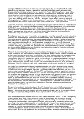 Copyright and trademark harassment is a massive and growing industry, and though its effects are too
sweeping to fully document, here are a few random examples. Dairy Queen bakers won't squirt Bart
Simpson onto frozen birthday cakes for fear of a lawsuit from Fox; in 1991, Disney forced a group of New
Zealand parents in a remote country town to remove their amateur renditions of Pluto and Donald Duck
from a playground mural; and Barney has been breaking up children's birthday parties across the U.S.,
claiming that any parent caught dressed in a purple dinosaur suit is violating its trademark. The Lyons
Group, which owns the Barney character, "has sent 1,000 letters to shop owners" renting or selling the
offending costumes. "They can have a dinosaur costume. It's when it's a purple dinosaur that it's illegal, and
it doesn't matter what shade of purple, either," says Susan Elsner Furman, Lyons' spokesperson.

McDonald's, meanwhile, continues busily to harass small shopkeepers and restaurateurs of Scottish descent
for that nationality's uncompetitive predisposition toward the Mc prefix on its surnames. The company sued
the McAllan's sausage stand in Denmark; the Scottish-themed sandwich shop McMunchies in
Buckinghamshire; went after Elizabeth McCaughey's McCoffee shop in the San Francisco Bay Area; and
waged a twenty-six-year battle against a man named Ronald McDonald whose McDonald's Family
Restaurant in a tiny town in Illinois had been around since 1956.

These types of cases may seem trivial, but the same aggressive ownership rules apply to artists and cultural
producers who are attempting to comment on our shared branded world. Increasingly, musicians are sued
not only for sampling, but for attempting to sing about a patented common dream. That's what happened to
the San Francisco "audio-collage" band Negativland when it called one of its albums [72, and sampled out-
takes from Casey Kasem's American Top 40 radio show. It happened, also, to Toronto avant-garde
musician John Oswald when he used his "plunderphonics" method to remix Michael Jackson's song "Bad"
on a 1989 album that he distributed free. Negativland was sued successfully by U2's label, Island Records,
and Jackson's label, CBS Records, sued Oswald for copyright violation. As part of the settlement Oswald
had to hand over all the CDs to be destroyed.

Artists will always make art by reconfiguring our shared cultural languages and references, but as those
shared experiences shift from firsthand to mediated, and the most powerful political forces in our society are
as likely to be multinational corporations as politicians, a new set of issues emerges that once again raises
serious questions about out-of-date definitions of freedom of expression in a branded culture. In this
context, telling video artists that they can't use old car commercials, or musicians that they can't sample or
distort lyrics, is like banning the guitar or telling a painter he can't use red. The underlying message is that
culture is something that happens to you. You buy it at the Virgin Mega store or Toys 'R' Us and rent it at
Blockbuster Video. It is not something in which you participate, or to which you have the right to respond.

The rules of this one-way dialogue went unchallenged for a long time, mostly because until the eighties,
copyright and trademark cases were largely between corporate competitors suing each other for infringing
on their market share. Artists like REM, the Clash, Dire Straits and K.D. Lang were free to sing about such
trademarked products as Orange Crush, Cadillacs, MTV and Chatelaine magazine, respectively. Moreover,
the average consumer didn't have the means to cut and click into mass-produced culture and incorporate it
into something new of their own — a zine, a High-8 video or an electronic recording. It wasn't until scanners,
cheap photocopiers, digital editing machines and computer programs like Photoshop appeared on the
market as fairly inexpensive consumer goods that copyright and trademark law became a concern for
independent culture-makers assembling their own basement publications, Web sites and recordings. "I think
that culture has always cyclically reiterated itself.... Technology makes it possible to have access to and
easily manipulate and store information from distant places and times," says audio pirate Steev Hise.
"People will do what they can do."

Doing what he could do is what produced John Oswald's plunderphonics method. As Oswald explains, it
grew out of the fact that he had access to technology that enabled him to listen to records at different
speeds. "I was doing a kind of manipulative listening in fairly complex ways, and as my interactive listening
habits grew more complex, I began to think of ways to preserve them for other people to hear."


What most bothers Oswald and other artists like him is not that their work is illegal — it's that it is illegal only
for some artists. When Beck, a major-label artist, makes an album parked with hundreds of samples,
Warner Music clears the rights to each and every piece of the audio collage and the work is lauded for
capturing the media-saturated, multi-referenced sounds of our age. But when independent artists do the
same thing, trying to cut and paste together art from their branded lives and make good on some of the info-
age hype about D1Y culture, it's criminalized — defined as theft, not art. This was the point made by the
musicians on the 1998 Deconstructing Beck underground CD, produced entirely by electronically
recontextualizing Beck's already recontextualized sounds. Their point was simple: if Beck could do it, why
shouldn't they? Right on cue, Beck's label sent out threatening lawyers' letters that quieted down abruptly
 