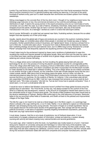 London Fog coat factory but stopped abruptly when it became clear from their facial expressions that the
idea of anyone choosing to live in a garment building was nothing but alarming. In this part of the world,
hundreds of workers every year burn to death because their dormitories are located upstairs from firetrap
sweatshops.

Sitting cross-legged on the concrete floor of the tiny dorm room, I thought of my neighbours back home: the
Ashtanga yoga instructor on two, the commercial animators on four and the aromatherapy candle
distributors on eight. It seems the young women in the export processing zone are our roommates of sorts,
connected, as is so often the case, by a web of fabrics, shoelaces, franchises, teddy bears and brand names
wrapped around the planet. Another logo we had in common was Esprit, also one of the brands
manufactured in the zone. As a teenager I worked as a clerk in a store that sold Esprit clothes.

And of course, McDonald's: an outlet had just opened near Kaho, frustrating workers, because this so-called
bargain food was squarely out of their price range.

Usually, reports about this global web of logos and products are couched in the euphoric marketing rhetoric
of the global village, an incredible place where tribes people in remotest rain forests tap away on laptop
computers, Sicilian grandmothers conduct E-business, and "global teens" share, to borrow a phrase from a
Levi's Web site, "a world-wide style culture." Everyone from Coke to McDonald's to Motorola has tailored
their marketing strategy around this post-national vision, but it is IBM's long-running "Solutions for a Small
Planet" campaign that most eloquently captures the equalizing promise of the logo-linked globe.

It hasn't taken long for the excitement inspired by these manic renditions of globalization to wear thin,
revealing the cracks and fissures beneath its high-gloss facade. More and more over the past four years, we
in the West have been catching glimpses of another kind of global village, where the economic divide is
widening and cultural choices narrowing.

This is a village where some multinationals, far from levelling the global playing field with jobs and
technology for all, are in the process of mining the planet's poorest back country for unimaginable profits.
This is the village where Bill Gates lives, amassing a fortune of $55 billion while a third of his workforce is
classified as temporary workers, and where competitors are either incorporated into the Microsoft monolith
or made obsolete by the latest feat in software bundling. This is the village where we are indeed connected
to one another through a web of brands, but the underside of that web reveals designer slums like the one I
visited outside Jakarta. IBM claims that its technology spans the globe, and so it does, but often its
international presence takes the form of cheap Third World labour producing the computer chips and power
sources that drive our machines. On the outskirts of Manila, for instance, I met a seventeen-year-old girl
who assembles CD-ROM drives for IBM. I told her I was impressed that someone so young could do such
high-tech work. "We make computers," she told me, "but we don't know how to operate computers." Ours, it
would seem, is not such a small planet after all.

It would be naive to believe that Western consumers haven't profited from these global divisions since the
earliest days of colonialism. The Third World, as they say, has always existed for the comfort of the First.
What is a relatively new development, however, is the amount of investigative interest there seems to be in
the unbranded points of origin of brand-name goods. The travels of Nike sneakers have been traced back to
the abusive sweatshops of Vietnam, Barbie's little outfits back to the child labourers of Sumatra, Starbucks'
lattes to the sun-scorched coffee fields of Guatemala, and Shell's oil back to the polluted and impoverished
villages of the Niger Delta.

The title No Logo is not meant to be read as a literal slogan (as in No More Logos!), or a post-logo logo
(there is already a No Logo clothing line, or so I'm told). Rather, it is an attempt to capture an Anticorporate
attitude I see emerging among many young activists. This book is hinged on a simple hypothesis: that as
more people discover the brand-name secrets of the global logo web, their outrage will fuel the next big
political movement, a vast wave of opposition squarely targeting transnational corporations, particularly
those with very high name-brand recognition.

I must stress, however, that this is not a book of predictions, but of firsthand observation. It is an
examination of a largely underground system of information, protest and planning, a system already
coursing with activity and ideas crossing many national borders and several generations.

Four years ago, when I started to write this book, my hypothesis was mostly based on a hunch. I had been
doing some research on university campuses and had begun to notice that many of the students I was
meeting were preoccupied with the inroads private corporations were making into their public schools. They
were angry that ads were creeping into cafeterias, common rooms, even washrooms; that their schools were
diving into exclusive distribution deals with soft-drink companies and computer manufacturers, and that
 
