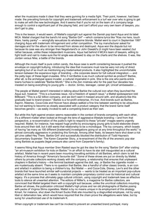 when the musicians made it clear that they were gunning for a media fight. Their point, however, had been
made: the prevailing formula for copyright and trademark enforcement is a turf war over who is going to get
to make art with the new technologies. And it seems that if you're not on the team of a company large
enough to control a significant part of the playing field, and can't afford your very own team of lawyers, you
don't get to play.

This is the lesson, it would seem, of Mattel's copyright suit against the Danish pop band Aqua and its label
MCA. Mattel charged that the band's hit song "Barbie Girl" —which contains lyrics like "Kiss me here, touch
there, hanky panky" — wrongfully sexualizes its wholesome blonde. Mattel went to court in September 1997
charging Aqua with trademark infringement and unfair competition. The toy manufacturer asked for
damages and for the album to be removed from stores and destroyed. Aqua won the dispute but not
because its case was any stronger than Negativland's or John Oswald's (it might have been weaker) but
rather because, unlike these independent musicians, Aqua had behind it MCA's team of lawyers, willing to
fight tooth and nail to make sure the hit single was allowed to stay on the charts and the shelves. It was, like
Jordan versus Nike, a battle of the brands.

Although the music itself is pure cotton candy, the Aqua case is worth considering because it pushed the
envelope on copyright bullying, introducing the idea that musicians must now be wary not only of direct
sampling but of so much as mentioning any trademarked products. It also highlighted the uncomfortable
tension between the expansive logic of branding —the corporate desire for full cultural integration — and
the petty logic of these legal crusades. Who if not Barbie is as much cultural symbol as product? Barbie,
after all, is the archetypal space invader, a cultural imperialist in pink. She is the one who paints entire
towns fuchsia to celebrate "Barbie Month." She is the Zen mistress who for the past four decades has
insisted on being everything to young girls — doctor, bimbo, teenager, career girl, Unicef ambassador....

The people at Mattel weren't interested in talking about Barbie the cultural icon when they launched the
Aqua suit, however. "This is a business issue, not a freedom of speech issue," a Mattel spokesperson told
Billboard. "This is a $2 billion company, and we don't want it messed around with, and situations like this
gradually lead to brand erosion." Barbie is a for-profit enterprise, it's true. And brands such as Barbie,
Aspirin, Kleenex, Coca-Cola and Hoover have always walked a fine line between wanting to be ubiquitous
but not wanting to become so closely associated with a product category that the brand name itself
becomes generic —as easily invoked to sell a competing brand as their own.

But while this fight against erosion seems reasonable in the context of brands competing with each other,
it's a different matter when looked at through the lens of aggressive lifestyle branding —and from that
perspective, a re-examination of the public's right to respond to these "private" images seems urgently
required. Mattel, for instance, has reaped huge profits by encouraging young girls to build elaborate dream
lives around their doll, but it still wants that relationship to be a monologue. The toy company, which boasts
of having "as many as 100 different [trademark] investigations going on at any time throughout the world," is
almost comically aggressive in protecting this formula. Among other feats, its lawyers have shut down a riot
girl zine called Hey There, Barbie Girl! and successfully blocked the distribution of Todd Haynes's
documentary Superstar: The Karen Carpenter Story, a re-enactment of the life of the anorexic pop star
using Barbies as puppets (legal pressure also came from Carpenter's family).

It seems fitting that Aqua member Sren Rasted says he got the idea for the song "Barbie Girl" after visiting
"an art-museum exhibition for kids on Barbie." In an effort to have its star doll inaugurated as a cultural
artefact, Mattel has in recent years been mounting travelling exhibits of old Barbies, which claim to tell the
history of America through "America's favourite doll." Some of these shows are put on directly by Mattel,
others by private collectors working closely with the company, a relationship that ensures that unpleasant
chapters in Barbie's history —the feminist backlash against the doll, say, or Barbie the cigarette model —
are mysteriously absent. There is no question that Barbie, like a handful of other classic brands, is an icon
and artefact in addition to being a children's toy. But Mattel — and Coca-Cola, Disney, Levi's and the other
brands that have launched similar self-curatorial projects — wants to be treated as an important pop-culture
artefact at the same time as it seeks to maintain complete proprietary control over its historical and cultural
legacy. It's a process that ultimately gags cultural criticism, using copyright and trademark laws as effective
tools to silence all unwanted attention. The editors of Miller's, a magazine for Barbie collectors, are
convinced that Mattel targeted them with a copyright suit because, unlike the uncritical collectors mounting
Barbie art shows, the publication criticized Mattel's high prices and ran old photographs of Barbie posing
with packs of Virginia Slims cigarettes. Mattel is by no means unique in its employment of this strategy.
Kmart, for instance, shut down the Kmart Sucks Web site mounted by a disgruntled employee, not by using
libel or defamation law, which would have required that the chain prove the allegations were false, but by
suing for unauthorized use of its trademark K.

When copyright or trademark law can't be invoked to prevent an unwanted brand portrayal, many
 