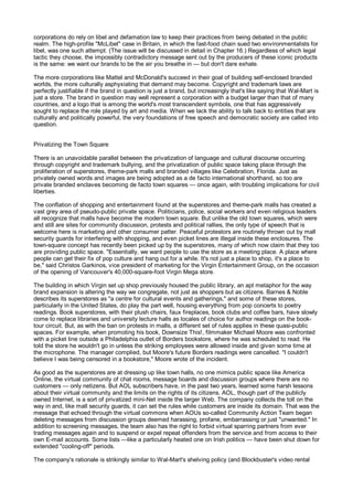 corporations do rely on libel and defamation law to keep their practices from being debated in the public
realm. The high-profile "McLibel" case in Britain, in which the fast-food chain sued two environmentalists for
libel, was one such attempt. (The issue will be discussed in detail in Chapter 16.) Regardless of which legal
tactic they choose, the impossibly contradictory message sent out by the producers of these iconic products
is the same: we want our brands to be the air you breathe in — but don't dare exhale.

The more corporations like Mattel and McDonald's succeed in their goal of building self-enclosed branded
worlds, the more culturally asphyxiating that demand may become. Copyright and trademark laws are
perfectly justifiable if the brand in question is just a brand, but increasingly that's like saying that Wal-Mart is
just a store. The brand in question may well represent a corporation with a budget larger than that of many
countries, and a logo that is among the world's most transcendent symbols, one that has aggressively
sought to replace the role played by art and media. When we lack the ability to talk back to entities that are
culturally and politically powerful, the very foundations of free speech and democratic society are called into
question.


Privatizing the Town Square

There is an unavoidable parallel between the privatization of language and cultural discourse occurring
through copyright and trademark bullying, and the privatization of public space taking place through the
proliferation of superstores, theme-park malls and branded villages like Celebration, Florida. Just as
privately owned words and images are being adopted as a de facto international shorthand, so too are
private branded enclaves becoming de facto town squares — once again, with troubling implications for civil
liberties.

The conflation of shopping and entertainment found at the superstores and theme-park malls has created a
vast grey area of pseudo-public private space. Politicians, police, social workers and even religious leaders
all recognize that malls have become the modern town square. But unlike the old town squares, which were
and still are sites for community discussion, protests and political rallies, the only type of speech that is
welcome here is marketing and other consumer patter. Peaceful protestors are routinely thrown out by mall
security guards for interfering with shopping, and even picket lines are illegal inside these enclosures. The
town-square concept has recently been picked up by the superstores, many of which now claim that they too
are providing public space. "Essentially, we want people to use the store as a meeting place. A place where
people can get their fix of pop culture and hang out for a while. It's not just a place to shop, it's a place to
be," said Christos Garkinos, vice president of marketing for the Virgin Entertainment Group, on the occasion
of the opening of Vancouver's 40,000-square-foot Virgin Mega store.

The building in which Virgin set up shop previously housed the public library, an apt metaphor for the way
brand expansion is altering the way we congregate, not just as shoppers but as citizens. Barnes & Noble
describes its superstores as "a centre for cultural events and gatherings," and some of these stores,
particularly in the United States, do play the part well, housing everything from pop concerts to poetry
readings. Book superstores, with their plush chairs, faux fireplaces, book clubs and coffee bars, have slowly
come to replace libraries and university lecture halls as locales of choice for author readings on the book-
tour circuit. But, as with the ban on protests in malls, a different set of rules applies in these quasi-public
spaces. For example, when promoting his book, Downsize This!, filmmaker Michael Moore was confronted
with a picket line outside a Philadelphia outlet of Borders bookstore, where he was scheduled to read. He
told the store he wouldn't go in unless the striking employees were allowed inside and given some time at
the microphone. The manager complied, but Moore's future Borders readings were cancelled. "I couldn't
believe I was being censored in a bookstore," Moore wrote of the incident.

As good as the superstores are at dressing up like town halls, no one mimics public space like America
Online, the virtual community of chat rooms, message boards and discussion groups where there are no
customers — only netizens. But AOL subscribers have, in the past two years, learned some harsh lessons
about their virtual community and the limits on the rights of its citizens. AOL, though part of the publicly
owned Internet, is a sort of privatized mini-Net inside the larger Web. The company collects the toll on the
way in and, like mall security guards, it can set the rules while customers are inside its domain. That was the
message that echoed through the virtual commons when AOUs so-called Community Action Team began
deleting messages from discussion groups deemed harassing, profane, embarrassing or just "unwanted." In
addition to screening messages, the team also has the right to forbid virtual sparring partners from ever
trading messages again and to suspend or expel repeat offenders from the service and from access to their
own E-mail accounts. Some lists —like a particularly heated one on Irish politics — have been shut down for
extended "cooling-off" periods.

The company's rationale is strikingly similar to Wal-Mart's shelving policy (and Blockbuster's video rental
 