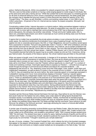 policy). Katherine Boursecnik, AOUs vice president for network programming, told The New York Times,
"We are a service that prides ourselves on having a wide-ranging appeal to a wide range of individuals. But
at the same time we're also a family service." While few contest that on-line discussion is a breeding ground
for all sorts of antisocial behaviour (from chronic overposting to sexual harassment), the sheer power that
the company has to regulate the tone and content of online discourse has raised the spectre of the "AOL
Thought Police." The issue, as with Wal-Mart, is AOUs commanding market share: in mid-1999 it had 15
million subscribers - 43 percent of the U.S. Internet service market. Its closest competitor, Microsoft, had
only 6.4 percent.

Complicating matters further, Internet discussion is a hybrid medium, falling somewhere between making a
personal telephone call and watching cable television. So while its subscribers may view AOL as a phone
company, with no more right to intercept their communications than AT&T has to disconnect unsavoury
phone discussions, the company has another view entirely. "Virtual community" babble aside, AOL is,
above all, a branded media empire over which it exercises as much control as Disney does over the fence
colours in Celebration, Florida.

It seems that no matter how successfully the private sphere emulates or even enhances the look and feel-of
public space, the restrictive tendencies of privatization have a way of peeking through. And the same
applies not only to corporate-owned space, like AOL or Virgin Megastores, but even to publicly owned space
that is sponsored or branded. That point was graphically made in Toronto in 1997 when antitobacco activists
were forcibly removed from the open-air du Maurier Downtown Jazz Festival, just as student protestors had
been removed from the du Maurier Tennis Open on their campus. The irony was that the festival happened
to be taking place in the city's actual town square —Nathan Phillips Square, just in front of Toronto City Hall.
The protestors learned that while the square may be as public a space as one can find, it becomes, during
jazz festival week, the property of the tobacco sponsor. No critical material was permitted on the premises.

When any space is bought, even if only temporarily, it changes to fit its sponsors. And the more previously
public spaces are sold to corporations or branded by them, the more we as citizens are forced to play by
corporate rules to access our own culture. Does this mean that free speech is dead? Of course not, but it
does call to mind Noam Chomsky's view that "freedom without opportunity is a devil's gift." In a context of
media and marketing overload, meaningful opportunities to express our freedom — at levels loud enough to
break through the barrage of commercial sound effects and disturb the corporate landlords — are
disappearing fast around us. Yes, dissenting voices have their Web pages, zines, posters, picket signs and
independent newspapers, as well as plenty of cracks in the corporate armour to exploit — and as we will see
in Part IV, they are exploiting them as never before. But when corporate speech is increasingly expressed in
multiplatform synergy and in ever more extraordinary displays of branded "meaning," popular speech
comes to look like the tiny independent retailer next to the superstore. As consumer advocate Ralph Nader
puts it: "There is a decibel-level quality to the exercise of our first amendment rights." Perhaps the most
disturbing manifestation of corporate censorship takes place when the space that is sold is not a place but a
person. As we have seen, the high-stakes sponsorship agreements in the sports world first exerted their
influence by deciding what logo athletes wore and what teams they played on. Now that control has
expanded to what political views they may hold publicly. Daring political stands like Muhammad Ali's
opposition to the Vietnam War have long since been replaced by the soft-drink radicalism of NBA cross-
dresser Dennis Rodman, as sponsors push their athletes to be little more than billboards with attitude. As
Michael Jordan once commented, "Republicans buy sneakers too."

Canadian sprinter Donovan Bailey learned that lesson the hard way. Days before he won the Olympic race
that would make him the fastest man alive, Bailey came under attack for telling Sports Illustrated that
Canadian society "is as blatantly racist as the United States." Adidas, horrified that its branded property
would risk alienating so many white sneaker buyers with such an unpopular opinion, rushed in to shut Bailey
up. Adidas vice president Doug Hayes told The Globe and Mail that the comments "have nothing to do with
Donovan the athlete or the Donovan we know"- seemingly attributing the views to a fictional alter-athlete
who had possessed Bailey temporarily.

A similar case of branding censorship involved British soccer star Robbie Fowler. After the twenty-one-year-
old scored the second goal against the Norwegian team Brann Bergen in March 1997, Fowler turned to the
crowd, pulled up his official jersey, and revealed a red political T-shirt: "500 Liverpool dockers sacked since
1995," the shirt said. The dockers have been on strike for years, fighting hundreds of layoffs and the shift to
contract work. Fowler, a Liverpool boy himself, decided to publicize the cause when the world was watching.
Ingenuously he commented: "I thought it would be just a simple statement."

He was, of course, mistaken. The Liverpool Football Club, which collects the toll on the branded messages
that appear on the players' official jerseys, raced in to stem any copycat actions. "We will be pointing out to
all our players that comments on matters outside football are not acceptable on the field of play," the club
 
