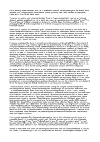 said in a hastily issued statement. And just to make extra sure that the only message on the athletes' shirts
would be from Umbro or Adidas, the European football governing body UEFA followed up by slapping
Fowler with a fine of 2,000 Swiss francs.

There was yet another twist in this branded tale. The shirt Fowler revealed didn't bear just any political
slogan, it was also an ad bust: in a not-so-subtle subversion of a ubiquitous brand, the letters "c" and "k" in
the word "dockers" had been enlarged and designed to look like Calvin Klein's logo: doCKers. When
photographs of the T-shirt were splashed all over British newspapers, the designer threatened to sue for
trademark violation.

When piled on together, such examples give a picture of corporate space as a fascist state where we all
salute the logo and have little opportunity for criticism because our newspapers, television stations, Internet
servers, streets and retail spaces are all controlled by multinational corporate interests. And considering the
speed with which these trends are developing, we clearly have good reason for alarm. But a word of
caution: we may be able to see a not-so-brave new world on the horizon, but that doesn't mean we are
already living in Huxley's nightmare.

In drawing up octopus-like charts of corporate ownership structures and quoting CEOs on their dreams of
world domination, we may easily lose sight of the fact that censorship is not nearly as absolute as many a
newly converted Noam Chomsky acolyte might like to believe. Instead of an airtight formula, it is a steady
trend, clearly intensified by synergy and the mounting stakes of brand-name protection, but riddled with
exceptions. It's true, for example, that Viacom is coating the world in bubble gum through its Blockbuster
and MTV holdings, but Viacom-owned Simon 8t Schuster has published some of the best critiques of
unregulated economic globalization: Richard J. Barnet and John Cavanagh's Global Dreams and William
Greider's One World, Ready or Not, among others. NBC and Fox did, however briefly, run Michael Moore's
series TV Nation, which gleefully went after advertisers and even targeted NBC's parent company, General
Electric. And while Disney's purchase of Miramax inspired dark foreboding about the future of independent
film, it was Miramax that distributed Moore's Anticorporate documentary The Big One-a film based on his
similarly critical book, published by Random House, now owned by Bertelsmann. As, I hope, the book you
are holding helps to prove, there is clearly still room for corporate critiques within the media giants.

In a sense, the shift that is taking place is at once less totalitarian and more dangerous. We haven't lost the
possibility for non-synergistic art, and serious critical work has a greater potential to reach wide audiences at
this time than ever before in the history of art and culture. But we are losing the spaces in which the
noncorporate-minded can flourish — those spaces are there, but they are shrinking as the captains of the
culture industry become more enraptured by the dream of global cross-promotions. Much of this is a matter
of simple economics: there are limited numbers of movies, books, magazine articles and programming
hours that can be economically produced, published, broadcast, etc., and the window for the ones that don't
fit into the reigning corporate strategy narrows with every merger and consolidation.

There is a chance, however, that the current mania for synergy will collapse under the weight of its
unfulfilled promises. Already, Blockbuster has become a dead weight around Viacom's debt-ridden neck.
The stock-market analysts blame "the quality of products coming through its stores"— and it probably
doesn't help that the chain has had to devote entire wings of its stores to showcasing some thirty-four copies
of Kevin Kline's unwatchable In & Out (or some other Paramount flop) because the folks at Viacom were
determined to make back some of the millions they lost in theatres. And after its "eatertainment" outlets
haemorrhaged money for two years, Planet Hollywood announced in August 1999 that it would file for
bankruptcy protection. Another synergy scheme that looked foolproof on paper was the 1998 release of
Godzilla. Sony thought it had its blockbuster status sewn up: it had a Madison Square Garden premiere, a
made-for-Toys 'R' Us star, a $60 million marketing budget orchestrating a year-long "teaser" campaign, and
a heavy-handed legal team cracking down on all unwanted publicity on the Internet. Most important, thanks
to Sony's newly consolidated movie theatre holdings, the movie played on more screens than any film ever
before: on launch day, 20 percent of all U.S. movie theatre screens were playing Godzilla. Yet none of this
could compensate for the simple fact that nearly everyone who saw Godzilla warned their friends to stay
away, and they did, in droves.

Even branding evangelist Tom Peters acknowledges that there is such a thing as too much brand, and
impossible though it is to predict when we will reach that point, when we pass it, it will be unmistakable.
"How much is enough?" asks Peters. "Nobody knows for sure. It's pure art. Leverage is good. Too much
leverage is bad." MTV founder Tom Freston, the man who made marketing history by turning a television
station into a brand, admitted in June 1998 that "you can beat a brand to death."

Indeed, by early 1998, Wall Street was declaring the unthinkable: Nike had outswooshed itself; its ubiquity
had ceased to be a branding success story and had become a liability. "Mike's biggest challenge is itself.
 