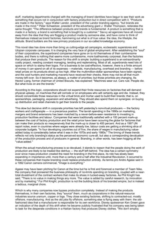 stuff, marketing departments charged with the managing of brand identities have begun to see their work as
something that occurs not in conjunction with factory production but in direct competition with it. "Products
are made in the factory," says Walter Landor, president of the Landor branding agency, "but brands are
made in the mind."' Peter Schweitzer, president of the advertising giant J. Walter Thompson, reiterates the
same thought: "The difference between products and brands is fundamental. A product is something that is
made in a factory; a brand is something that is bought by a customer." Savvy ad agencies have all moved
away from the idea that they are flogging a product made by someone else, and have come to think of
themselves instead as brand factories, hammering out what is of true value: the idea, the lifestyle, the
attitude. Brand builders are the new primary producers in our so-called knowledge economy.

This novel idea has done more than bring us cutting-edge ad campaigns, ecclesiastic superstores and
Utopian corporate campuses. It is changing the very face of global employment. After establishing the "soul"
of their corporations, the superbrand companies have gone on to rid themselves of their cumbersome
bodies, and there is nothing that seems more cumbersome, more loathsomely corporeal, than the factories
that produce their products. The reason for this shift is simple: building a superbrand is an extraordinarily
costly project, needing constant managing, tending and replenishing. Most of all, superbrands need lots of
space on which to stamp their logos. For a business to be cost-effective, however, there is a finite amount
of money it can spend on all of its expenses —materials, manufacturing, overhead and branding — before
retail prices on its products shoot up too high. After the multimillion-dollar sponsorships have been signed,
and the cool hunters and marketing mavens have received their checks, there may not be all that much
money left over. So it becomes, as always, a matter of priorities; but those priorities are changing. As
Hector Liang, former chairman of United Biscuits, has explained: "Machines wear out. Cars rust. People die.
But what lives on are the brands."

According to this logic, corporations should not expend their finite resources on factories that will demand
physical upkeep, on machines that will corrode or on employees who will certainly age and die. Instead, they
should concentrate those resources in the virtual brick and mortar used to build their brands; that is, on
sponsorships, packaging, expansion and advertising. They should also spend them on synergies: on buying
up distribution and retail channels to get their brands to the people.

This slow but decisive shift in corporate priorities has left yesterday's nonvirtual producers — the factory
workers and craftspeople — in a precarious position. The lavish spending in the 1990s on marketing,
mergers and brand extensions has been matched by a never-before-seen resistance to investing in
production facilities and labour. Companies that were traditionally satisfied with a 100 percent mark-up
between the cost of factory production and the retail price have been scouring the globe for factories that
can make their products so inexpensively that the mark-up is closer to 400 percent. And as a 1997 UN
report notes, even in countries where wages were already low, labour costs are getting a shrinking slice of
corporate budgets. "In four developing countries out of five, the share of wages in manufacturing value-
added today is considerably below what it was in the 1970s and early 1980s." The timing of these trends
reflects not only branding's status as the perceived economic cure-all, but also a corresponding devaluation
of the production process and of producers in general. Branding, in other words, has been hogging all the
"value-added."

When the actual manufacturing process is so devalued, it stands to reason that the people doing the work of
production are likely to be treated like detritus — the stuff left behind. The idea has a certain symmetry:
ever since mass production created the need for branding in the first place, its role has slowly been
expanding in importance until, more than a century and a half after the Industrial Revolution, it occurred to
these companies that maybe branding could replace production entirely. As tennis pro Andre Agassi said in
a 1992 Canon camera commercial, "Image is everything."

Agassi may have been pitching for Canon at the time but he is first and foremost a member of Team Nike,
the company that pioneered the business philosophy of no-limits spending on branding, coupled with a near-
total divestment of the contract workers that make its shoes in tucked-away factories. As Phil Knight has
said, "There is no value in making things any more. The value is added by careful research, by innovation
and by marketing." For Phil Knight, production is not the building block of his branded empire, but is instead
a tedious, marginal chore.

Which is why many companies now bypass production completely. Instead of making the products
themselves, in their own factories, they "source" them, much as corporations in the natural-resource
industries source uranium, copper or logs. They close existing factories, shifting to contracted-out, mostly
offshore, manufacturing. And as the old jobs fly offshore, something else is flying away with them: the old-
fashioned idea that a manufacturer is responsible for its own workforce. Disney spokesman Ken Green gave
an indication of the depth of this shift when he became publicly frustrated that his company was being taken
to task for the desperate conditions in a Haitian factory that produces Disney clothes. "We don't employ
 