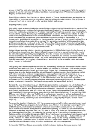 anyone in Haiti," he said, referring to the fact that the factory is owned by a contractor. "With the newsprint
you use, do you have any idea of the labour conditions involved to produce it?" Green demanded of Cathy
Majtenyi of the Catholic Register.

From El Paso to Beijing, San Francisco to Jakarta, Munich to Tijuana, the global brands are sloughing the
responsibility of production onto their contractors; they just tell them to make the damn thing, and make it
cheap, so there's lots of money left over for branding. Make it really cheap.

Exporting the Nike Model

Nike, which began as an import/export scheme of made-in-Japan running shoes and does not own any of its
factories, has become a prototype for the product-tree brand. Inspired by the swoosh's staggering success,
many more traditionally run companies ("vertically integrated," as the phrase goes) are busy imitating Nike's
model, not only copying the company's marketing approach, as we saw in "No Space," but also its on-the-
cheap outsourced production structure. In the mid-nineties, for instance, the Vans running-shoe company
pulled up stakes in the old-fashioned realm of manufacturing and converted to the Nike way. In a
prospectus for an initial public stock offering, the company lays out how it "recently repositioned itself from a
domestic manufacturer to a market-driven company" by sponsoring hundreds of athletes as well as high-
profile extreme sporting events such as the Vans Warped Tour. The company's "expenditure of significant
funds to create consumer demand" was financed by closing an existing factory in California and contracting
production in South Korea to "third party manufacturers."

Adidas followed a similar trajectory, turning over its operation in 1993 to Robert Louis-Dreyfus, formerly a
chief executive at advertising giant Saatchi & Saatchi. Announcing that he wanted to capture the heart of
the "global teenager," Louis-Dreyfus promptly shut down the company-owned factories in Germany, and
moved to contracting-out in Asia. Freed from the chains of production, the company had newfound time and
money to create a Nike-style brand image. "We closed down everything," Adidas spokesperson Peter
Csanadi says proudly. "We only kept one small factory which is our global technology centre and makes
about 1 percent of total output."


Though they don't draw the headlines they once did, more factory closures are announced in North America
and Europe each week —45,000 U.S. apparel workers lost their jobs in 1997 alone.) That sector's job-flight
patterns have been equally dramatic around the globe. Though plant closures themselves have barely
slowed down since the darkest days of the late-eighties/early-nineties recession, there has been a marked
shift in the reason given for these "reorganizations." Mass layoffs were previously presented as an
unfortunate necessity, tied to disappointing company performance. Today they are simply savvy shifts in
corporate strategy, a "strategic redirection," to use the Vans term. More and more, these layoffs are
announced in conjunction with pledges to increase revenue through advertising spending, with executives
vowing to refocus on the needs of their brands, as opposed to the needs of their workers.

Consider the case of Sara Lee Corp., an old-style conglomerate that encompasses not only its frozen-food
namesake but also such "unintegrated" brands as Hanes underwear, Wonderbra, Coach leather goods,
Champion sports apparel, Kiwi shoe polish and Ball Park Franks. Despite the fact that Sara Lee enjoyed
solid growth, healthy profits, good stock return and no debt, by the mid-nineties Wall Street had become
disenchanted with the company and was undervaluing its stock. Its profits had risen 10 percent in the 1996-
97 fiscal year, hitting $1 billion, but Wall Street, as we have seen, is guided by spiritual goals as well as
economic ones. And Sara Lee, driven by the corporeal stuff of real-world products, as opposed to the sleek
ideas of brand identity, was simply out of economic fashion. "Lumpy-object purveyors," as Tom Peters
might say.

To correct the situation, in September 1997 the company announced a $1.6 billion restructuring plan to get
out of the "stuff" business by purging its manufacturing base. Thirteen of its factories, beginning with yarn
and textile plants, would be sold to contractors who would become Sara Lee's suppliers. The company
would be able to dip into the money saved to double its ad spending. "It's passé for us to be as vertically
integrated as we were," explained Sara Lee CEO John H. Bryan. Wall Street and the business press loved
the new marketing-driven Sara Lee, rewarding the company with a 15 percent jump in stock price and
flattering profiles of its bold and imaginative CEO. "Bryan's shift away from manufacturing to focus on brand
marketing recognizes that the future belongs to companies — like Coca-Cola Co. — that own little but sell
much," enthused one article in Business Week. Even more telling was the analogy chosen by Grain's
Chicago Business: "Sara Lee's goal is to become more like Oregon-based Nike Inc., which out-sources its
manufacturing and focuses primarily on product development and brand management."

In November 1997, Levi Strauss announced a similarly motivated shake-up. Company revenue had
 