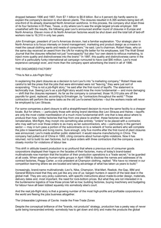 dropped between 1996 and 1997, from $7.1 billion to $6.8 billion. But a 4 percent dip hardly seems to
explain the company's decision to shut eleven plants. The closures resulted in 6,395 workers being laid off,
one-third of its already downsized North American workforce. In this process, the company shut down three
of its four factories in El Paso, Texas, a city where Levi's was the single largest private employer. Still
unsatisfied with the results, the following year Levi's announced another round of closures in Europe and
North America. Eleven more of its North American factories would be shut down and the total toll of laid-off
workers rose to 16,310 in only two years.

John Ermatinger, president of Levi's Americas division, had a familiar explanation. "Our strategic plan in
North America is to focus intensely on brand management, marketing and product design as a means to
meet the casual clothing wants and needs of consumers," he said. Levi's chairman, Robert Haas, who on
the same day received an award from the UN for making life better for his employees, told The Wall Street
Journal that the closures reflected not just "overcapacity" but also "our own desire to refocus marketing, to
inject more quality and distinctiveness into the brand." In 1997, this quality and distinctiveness came in the
form of a particularly funky international ad campaign rumoured to have cost $90 million, Levi's most
expensive campaign ever, and more than the company spent advertising the brand in all of 1996.

THE DISCARDED FACTORY

"This Is Not a Job-Flight Story"

In explaining the plant closures as a decision to turn Levi's into "a marketing company," Robert Haas was
careful to tell the press that the jobs that were eliminated were not "leaving," they were just sort of
evaporating. "This is not a job-flight story," he said after the first round of layoffs. The statement is
technically true. Seeing Levi's as a job-flight story would miss the more fundamental — and more damaging
— shift that the closures represent. As far as the company is concerned, those 16,310 jobs are off the
payrolls for good, replaced, according to Ermatinger, by "contractors throughout the world." Those
contractors will perform the same tasks as the old Levi's-owned factories —but the workers inside will never
be employed by Levi Strauss.

For some companies a plant closure is still a straightforward decision to move the same facility to a cheaper
locale. But for others — particularly those with strong brand identities like Levi Strauss and Hanes —layoffs
are only the most visible manifestation of a much more fundamental shift: one that is less about where to
produce than how. Unlike factories that hop from one place to another, these factories will never
rematerialize. Mid-flight, they morph into something else entirely: "orders" to be placed with a contractor,
who may well turn over those orders to as many as ten subcontractors, who —particularly in the garment
sector — may in turn pass a portion of the subcontracts on to a network of home workers who will complete
the jobs in basements and living rooms. Sure enough, only five months after the first round of plant closures
was announced, Levi's made another public statement: it would resume manufacturing in China. The
company had pulled out of China in 1993, citing concerns about human-rights violations. Now it has
returned, not to build its own factories, but to place orders with three contractors that the company vows to
closely monitor for violations of labour law.

This shift in attitude toward production is so profound that where a previous era of consumer goods
corporations displayed their logos on the facades of their factories, many of today's brand-based
multinationals now maintain that the location of their production operations is a "trade secret," to be guarded
at all costs. When asked by human-rights groups in April 1999 to disclose the names and addresses of its
contract factories, Peggy Carter, a vice president at Champion clothing, replied: "We have no interest in our
competition learning where we are located and taking advantage of what has taken us years to build."

Increasingly, brand-name multinationals -Levi's, Nike, Champion, Wal-Mart, Reebok, the Gap, IBM and
General Motors-insist that they are just like any one of us: bargain hunters in search of the best deal in the
global mall. They are very picky customers, with specific instructions about made-to-order design, materials,
delivery dates and, most important, the need for rock-bottom prices. But what they are not interested in is
the burdensome logistics of how those prices fall so low; building factories, buying machinery and budgeting
for labour have all been lobbed squarely into somebody else's court.

And the real job-flight story is that a growing number of the most high-profile and profitable corporations in
the world are fleeing the jobs business altogether.

The Unbearable Lightness of Cavite: Inside the Free-Trade Zones

Despite the conceptual brilliance of the "brands, not products" strategy, production has a pesky way of never
quite being transcended entirely: somebody has to get down and dirty and make the products the global
 