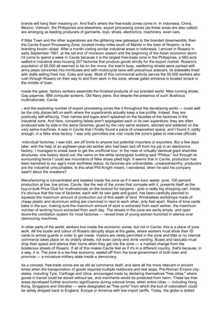 brands will hang their meaning on. And that's where the free-trade zones come in. In Indonesia, China,
Mexico, Vietnam, the Philippines and elsewhere, export processing zones (as these areas are also called)
are emerging as leading producers of garments, toys, shoes, electronics, machinery, even cars.

If Nike Town and the other superstores are the glittering new gateways to the branded dreamworlds, then
the Cavite Export Processing Zone, located ninety miles south of Manila in the town of Rosario, is the
branding broom closet. After a month visiting similar industrial areas in Indonesia, I arrived in Rosario in
early September 1997, at the tail end of monsoon season and the beginning of the Asian economic storm.
I'd come to spend a week in Cavite because it is the largest free-trade zone in the Philippines, a 682-acre
walled-in industrial area housing 207 factories that produce goods strictly for the export market. Rosario's
population of 60,000 all seemed to be on the move; the town's busy, sweltering streets were packed with
army jeeps converted into minibuses and with motorcycle taxis with precarious sidecars, its sidewalks lined
with stalls selling fried rice, Coke and soap. Most of this commercial activity serves the 50,000 workers who
rush through Rosario on their way to and from work in the zone, whose gated entrance is located smack in
the middle of town.

Inside the gates, factory workers assemble the finished products of our branded world: Nike running shoes,
Gap pajamas, IBM computer screens, Old Navy jeans. But despite the presence of such illustrious
multinationals, Cavite

- and the exploding number of export processing zones like it throughout the developing world — could well
be the only places left on earth where the superbrands actually keep a low profile. Indeed, they are
positively self-effacing. Their names and logos aren't splashed on the facades of the factories in the
industrial zone. And here, competing labels aren't segregated each in its own superstore; they are often
produced side by side in the same factories, glued by the very same workers, stitched and soldered on the
very same machines. It was in Cavite that I finally found a piece of unswooshed space, and I found it, oddly
enough, in a Nike shoe factory. I was only permitted one visit inside the zone's gates to interview officials

-individual factories, I was told, are off limits to anyone but potential importers or exporters. But a few days
later, with the help of an eighteen-year-old worker who had been laid off from his job in an electronics
factory, I managed to sneak back to get the unofficial tour. In the rows of virtually identical giant shed-like
structures, one factory stood out: the name on the white rectangular building said "Philips," but through its
surrounding fence I could see mountains of Nike shoes piled high. It seems that in Cavite, production has
been banished to our age's most worthless status: its factories are unbrandable, unswooshworthy; producers
are the industrial untouchables. Is this what Phil Knight meant, I wondered, when he said his company
wasn't about the sneakers?

Manufacturing is concentrated and isolated inside the zone as if it were toxic waste: pure, 100 percent
production at low, low prices. Cavite, like the rest of the zones that compete with it, presents itself as the
buy-in-bulk Price Club for multinationals on the lookout for bargains - grab a really big shopping cart. Inside,
it's obvious that the row of factories, each with its own gate and guard, has been carefully planned to
squeeze the maximum amount of production out of this swath of land. Windowless workshops made of
cheap plastic and aluminium siding are crammed in next to each other, only feet apart. Racks of time cards
bake in the sun, making sure the maximum amount of work is extracted from each worker, the maximum
number of working hours extracted from each day. The streets in the zone are eerily empty, and open
doors-the ventilation system for most factories — reveal lines of young women hunched in silence over
clamouring machines.

In other parts of the world, workers live inside the economic zones, but not in Cavite: this is a place of pure
work. All the bustle and colour of Rosario abruptly stops at the gates, where workers must show their ID
cards to armed guards in order to get inside. Visitors are rarely permitted in the zone and little or no internal
commerce takes place on its orderly streets, not even candy and drink vending. Buses and taxicabs must
drop their speed and silence their horns when they get into the zone — a marked change from the
boisterous streets of Rosario. If all of this makes Cavite feel as if it's in a different country, that's because, in
a way, it is. The zone is a tax-free economy, sealed off from the local government of both town and
province — a miniature military state inside a democracy.

As a concept, free-trade zones are as old as commerce itself, and were all the more relevant in ancient
times when the transportation of goods required multiple holdovers and rest stops. Pre-Roman Empire city-
states, including Tyre, Carthage and Utica, encouraged trade by declaring themselves "free cities," where
goods in transit could be stored without tax, and merchants would be protected from harm. These tax-free
areas developed further economic significance during colonial times, when entire cities — including Hong
Kong, Singapore and Gibraltar — were designated as "free ports" from which the loot of colonialism could
be safely shipped back to England, Europe or America with low import tariffs. Today, the globe is dotted
 