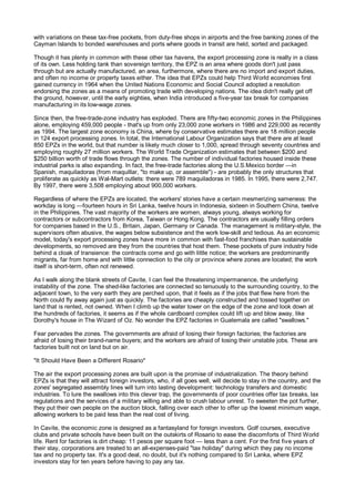 with variations on these tax-free pockets, from duty-free shops in airports and the free banking zones of the
Cayman Islands to bonded warehouses and ports where goods in transit are held, sorted and packaged.

Though it has plenty in common with these other tax havens, the export processing zone is really in a class
of its own. Less holding tank than sovereign territory, the EPZ is an area where goods don't just pass
through but are actually manufactured, an area, furthermore, where there are no import and export duties,
and often no income or property taxes either. The idea that EPZs could help Third World economies first
gained currency in 1964 when the United Nations Economic and Social Council adopted a resolution
endorsing the zones as a means of promoting trade with developing nations. The idea didn't really get off
the ground, however, until the early eighties, when India introduced a five-year tax break for companies
manufacturing in its low-wage zones.

Since then, the free-trade-zone industry has exploded. There are fifty-two economic zones in the Philippines
alone, employing 459,000 people - that's up from only 23,000 zone workers in 1986 and 229,000 as recently
as 1994. The largest zone economy is China, where by conservative estimates there are 18 million people
in 124 export processing zones. In total, the International Labour Organization says that there are at least
850 EPZs in the world, but that number is likely much closer to 1,000, spread through seventy countries and
employing roughly 27 million workers. The World Trade Organization estimates that between $200 and
$250 billion worth of trade flows through the zones. The number of individual factories housed inside these
industrial parks is also expanding. In fact, the free-trade factories along the U.S.Mexico border —in
Spanish, maquiladoras (from maquillar, "to make up, or assemble") - are probably the only structures that
proliferate as quickly as Wal-Mart outlets: there were 789 maquiladoras in 1985. In 1995, there were 2,747.
By 1997, there were 3,508 employing about 900,000 workers.

Regardless of where the EPZs are located, the workers' stories have a certain mesmerizing sameness: the
workday is long —fourteen hours in Sri Lanka, twelve hours in Indonesia, sixteen in Southern China, twelve
in the Philippines. The vast majority of the workers are women, always young, always working for
contractors or subcontractors from Korea, Taiwan or Hong Kong. The contractors are usually filling orders
for companies based in the U.S., Britain, Japan, Germany or Canada. The management is military-style, the
supervisors often abusive, the wages below subsistence and the work low-skill and tedious. As an economic
model, today's export processing zones have more in common with fast-food franchises than sustainable
developments, so removed are they from the countries that host them. These pockets of pure industry hide
behind a cloak of transience: the contracts come and go with little notice; the workers are predominantly
migrants, far from home and with little connection to the city or province where zones are located; the work
itself is short-term, often not renewed.

As I walk along the blank streets of Cavite, I can feel the threatening impermanence, the underlying
instability of the zone. The shed-like factories are connected so tenuously to the surrounding country, to the
adjacent town, to the very earth they are perched upon, that it feels as if the jobs that flew here from the
North could fly away again just as quickly. The factories are cheaply constructed and tossed together on
land that is rented, not owned. When I climb up the water tower on the edge of the zone and look down at
the hundreds of factories, it seems as if the whole cardboard complex could lift up and blow away, like
Dorothy's house in The Wizard of Oz. No wonder the EPZ factories in Guatemala are called "swallows."

Fear pervades the zones. The governments are afraid of losing their foreign factories; the factories are
afraid of losing their brand-name buyers; and the workers are afraid of losing their unstable jobs. These are
factories built not on land but on air.

"It Should Have Been a Different Rosario"

The air the export processing zones are built upon is the promise of industrialization. The theory behind
EPZs is that they will attract foreign investors, who, if all goes well, will decide to stay in the country, and the
zones' segregated assembly lines will turn into lasting development: technology transfers and domestic
industries. To lure the swallows into this clever trap, the governments of poor countries offer tax breaks, lax
regulations and the services of a military willing and able to crush labour unrest. To sweeten the pot further,
they put their own people on the auction block, falling over each other to offer up the lowest minimum wage,
allowing workers to be paid less than the real cost of living.

In Cavite, the economic zone is designed as a fantasyland for foreign investors. Golf courses, executive
clubs and private schools have been built on the outskirts of Rosario to ease the discomforts of Third World
life. Rent for factories is dirt cheap: 11 pesos per square foot — less than a cent. For the first five years of
their stay, corporations are treated to an all-expenses-paid "tax holiday" during which they pay no income
tax and no property tax. It's a good deal, no doubt, but it's nothing compared to Sri Lanka, where EPZ
investors stay for ten years before having to pay any tax.
 
