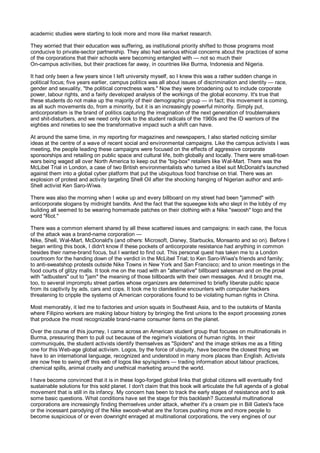 academic studies were starting to look more and more like market research.

They worried that their education was suffering, as institutional priority shifted to those programs most
conducive to private-sector partnership. They also had serious ethical concerns about the practices of some
of the corporations that their schools were becoming entangled with — not so much their
On-campus activities, but their practices far away, in countries like Burma, Indonesia and Nigeria.

It had only been a few years since I left university myself, so I knew this was a rather sudden change in
political focus; five years earlier, campus politics was all about issues of discrimination and identity — race,
gender and sexuality, "the political correctness wars." Now they were broadening out to include corporate
power, labour rights, and a fairly developed analysis of the workings of the global economy. It's true that
these students do not make up the majority of their demographic group — in fact; this movement is coming,
as all such movements do, from a minority, but it is an increasingly powerful minority. Simply put,
anticorporatism is the brand of politics capturing the imagination of the next generation of troublemakers
and shit-disturbers, and we need only look to the student radicals of the 1960s and the ID warriors of the
eighties and nineties to see the transformative impact such a shift can have.

At around the same time, in my reporting for magazines and newspapers, I also started noticing similar
ideas at the centre of a wave of recent social and environmental campaigns. Like the campus activists I was
meeting, the people leading these campaigns were focused on the effects of aggressive corporate
sponsorships and retailing on public space and cultural life, both globally and locally. There were small-town
wars being waged all over North America to keep out the "big-box" retailers like Wal-Mart. There was the
McLibel Trial in London, a case of two British environmentalists who turned a libel suit McDonald's launched
against them into a global cyber platform that put the ubiquitous food franchise on trial. There was an
explosion of protest and activity targeting Shell Oil after the shocking hanging of Nigerian author and anti-
Shell activist Ken Saro-Wiwa.

There was also the morning when I woke up and every billboard on my street had been "jammed" with
anticorporate slogans by midnight bandits. And the fact that the squeegee kids who slept in the lobby of my
building all seemed to be wearing homemade patches on their clothing with a Nike "swoosh" logo and the
word "Riot."

There was a common element shared by all these scattered issues and campaigns: in each case, the focus
of the attack was a brand-name corporation —
Nike, Shell, Wal-Mart, McDonald's (and others: Microsoft, Disney, Starbucks, Monsanto and so on). Before I
began writing this book, I didn't know if these pockets of anticorporate resistance had anything in common
besides their name-brand focus, but I wanted to find out. This personal quest has taken me to a London
courtroom for the handing down of the verdict in the McLibel Trial; to Ken Saro-Wiwa's friends and family;
to anti-sweatshop protests outside Nike Towns in New York and San Francisco; and to union meetings in the
food courts of glitzy malls. It took me on the road with an "alternative" billboard salesman and on the prowl
with "adbusters" out to "jam" the meaning of those billboards with their own messages. And it brought me,
too, to several impromptu street parties whose organizers are determined to briefly liberate public space
from its captivity by ads, cars and cops. It took me to clandestine encounters with computer hackers
threatening to cripple the systems of American corporations found to be violating human rights in China.

Most memorably, it led me to factories and union squats in Southeast Asia, and to the outskirts of Manila
where Filipino workers are making labour history by bringing the first unions to the export processing zones
that produce the most recognizable brand-name consumer items on the planet.

Over the course of this journey, I came across an American student group that focuses on multinationals in
Burma, pressuring them to pull out because of the regime's violations of human rights. In their
communiqués, the student activists identify themselves as "Spiders" and the image strikes me as a fitting
one for this Web-age global activism. Logos, by the force of ubiquity, have become the closest thing we
have to an international language, recognized and understood in many more places than English. Activists
are now free to swing off this web of logos like spy/spiders — trading information about labour practices,
chemical spills, animal cruelty and unethical marketing around the world.

I have become convinced that it is in these logo-forged global links that global citizens will eventually find
sustainable solutions for this sold planet. I don't claim that this book will articulate the full agenda of a global
movement that is still in its infancy. My concern has been to track the early stages of resistance and to ask
some basic questions. What conditions have set the stage for this backlash? Successful multinational
corporations are increasingly finding themselves under attack, whether it's a cream pie in Bill Gates's face
or the incessant parodying of the Nike swoosh-what are the forces pushing more and more people to
become suspicious of or even downright enraged at multinational corporations, the very engines of our
 