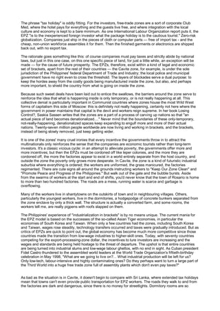 The phrase "tax holiday" is oddly fitting. For the investors, free-trade zones are a sort of corporate Club
Med, where the hotel pays for everything and the guests live free, and where integration with the local
culture and economy is kept to a bare minimum. As one International Labour Organization report puts it, the
EPZ "is to the inexperienced foreign investor what the package holiday is to the cautious tourist." Zero-risk
globalization. Companies just ship in the pieces of cloth or computer parts — free of import tax - and the
cheap, non-union workforce assembles it for them. Then the finished garments or electronics are shipped
back out, with no export tax.

The rationale goes something like this: of course companies must pay taxes and strictly abide by national
laws, but just in this one case, on this one specific piece of land, for just a little while, an exception will be
made — for the cause of future prosperity. The EPZs, therefore, exist within a kind of legal and economic
set of brackets, apart from the rest of their countries — the Cavite zone, for example, is under the sole
jurisdiction of the Philippines' federal Department of Trade and Industry; the local police and municipal
government have no right even to cross the threshold. The layers of blockades serve a dual purpose: to
keep the hordes away from the costly goods being manufactured inside the zone, but also, and perhaps
more important, to shield the country from what is going on inside the zone.

Because such sweet deals have been laid out to entice the swallows, the barriers around the zone serve to
reinforce the idea that what is happening inside is only temporary, or is not really happening at all. This
collective denial is particularly important in Communist countries where zones house the most Wild West
forms of capitalism this side of Moscow: this is definitely not really happening, certainly not here where the
government in power maintains that capital is the devil and workers reign supreme. In her book Losing
Control?, Saskia Sassen writes that the zones are a part of a process of carving up nations so that "an
actual piece of land becomes denationalized...." Never mind that the boundaries of these only-temporary,
not-really-happening, denationalized spaces keep expanding to engulf more and more of their actual
nations. Twenty-seven million people worldwide are now living and working in brackets, and the brackets,
instead of being slowly removed, just keep getting wider.

It is one of the zones' many cruel ironies that every incentive the governments throw in to attract the
multinationals only reinforces the sense that the companies are economic tourists rather than long-term
investors. It's a classic vicious cycle: in an attempt to alleviate poverty, the governments offer more and
more incentives; but then the EPZs must be cordoned off like leper colonies, and the more they are
cordoned off, the more the factories appear to exist in a world entirely separate from the host country, and
outside the zone the poverty only grows more desperate. In Cavite, the zone is a kind of futuristic industrial
suburbia where everything is ordered; the workers are uniformed, the grass manicured, the factories
regimented. There are cute signs all around the grounds instructing workers to "Keep Our Zone Clean" and
"Promote Peace and Progress of the Philippines." But walk out of the gate and the bubble bursts. Aside
from the swarms of workers at the start and end of shifts, you'd never know that the town of Rosario is home
to more than two hundred factories. The roads are a mess, running water is scarce and garbage is
overflowing.

Many of the workers live in shantytowns on the outskirts of town and in neighbouring villages. Others,
particularly the youngest workers, live in the dormitories, a hodgepodge of concrete bunkers separated from
the zone enclave by only a thick wall. The structure is actually a converted farm, and some rooms, the
workers tell me, are really pigpens with roofs slapped on them.

The Philippines' experience of "industrialization in brackets" is by no means unique. The current mania for
the EPZ model is based on the successes of the so-called Asian Tiger economies, in particular the
economies of South Korea and Taiwan. When only a few countries had the zones, including South Korea
and Taiwan, wages rose steadily, technology transfers occurred and taxes were gradually introduced. But as
critics of EPZs are quick to point out, the global economy has become much more competitive since those
countries made the transition from low-wage industries to higher-skill ones. Today, with seventy countries
competing for the export-processing-zone dollar, the incentives to lure investors are increasing and the
wages and standards are being held hostage to the threat of departure. The upshot is that entire countries
are being turned into industrial slums and low-wage labour ghettos, with no end in sight. As Cuban president
Fidel Castro thundered to the assembled world leaders at the World Trade Organization's fiftieth-birthday
celebration in May 1998, "What are we going to live on?... What industrial production will be left for us?
Only low-tech, labour-intensive and highly contaminating ones? Do they perhaps want to turn a large part of
the Third World into a huge free trade zone full of assembly plants which don't even pay taxes?"


As bad as the situation is in Cavite, it doesn't begin to compare with Sri Lanka, where extended tax holidays
mean that towns can't even provide public transportation for EPZ workers. The roads they walk to and from
the factories are dark and dangerous, since there is no money for streetlights. Dormitory rooms are so
 