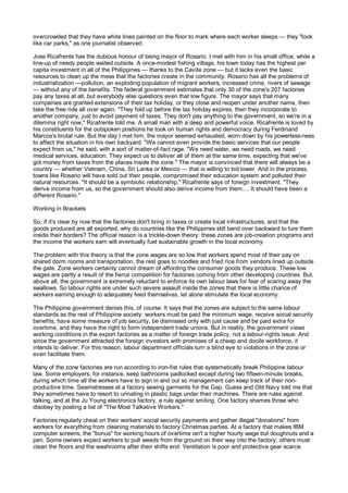 overcrowded that they have white lines painted on the floor to mark where each worker sleeps — they "look
like car parks," as one journalist observed.

Jose Ricafrente has the dubious honour of being mayor of Rosario. I met with him in his small office, while a
line-up of needy people waited outside. A once-modest fishing village, his town today has the highest per
capita investment in all of the Philippines — thanks to the Cavite zone — but it lacks even the basic
resources to clean up the mess that the factories create in the community. Rosario has all the problems of
industrialization —pollution, an exploding population of migrant workers, increased crime, rivers of sewage
— without any of the benefits. The federal government estimates that only 30 of the zone's 207 factories
pay any taxes at all, but everybody else questions even that low figure. The mayor says that many
companies are granted extensions of their tax holiday, or they close and reopen under another name, then
take the free ride all over again. "They fold up before the tax holiday expires, then they incorporate to
another company, just to avoid payment of taxes. They don't pay anything to the government, so we're in a
dilemma right now," Ricafrente told me. A small man with a deep and powerful voice, Ricafrente is loved by
his constituents for the outspoken positions he took on human rights and democracy during Ferdinand
Marcos's brutal rule. But the day I met him, the mayor seemed exhausted, worn down by his powerless-ness
to affect the situation in his own backyard. "We cannot even provide the basic services that our people
expect from us," he said, with a sort of matter-of-fact rage. "We need water, we need roads, we need
medical services, education. They expect us to deliver all of them at the same time, expecting that we've
got money from taxes from the places inside the zone." The mayor is convinced that there will always be a
country — whether Vietnam, China, Sri Lanka or Mexico — that is willing to bid lower. And in the process,
towns like Rosario will have sold out their people, compromised their education system and polluted their
natural resources. "It should be a symbiotic relationship," Ricafrente says of foreign investment. "They
derive income from us, so the government should also derive income from them.... It should have been a
different Rosario."

Working in Brackets

So, if it's clear by now that the factories don't bring in taxes or create local infrastructures, and that the
goods produced are all exported, why do countries like the Philippines still bend over backward to lure them
inside their borders? The official reason is a trickle-down theory: these zones are job-creation programs and
the income the workers earn will eventually fuel sustainable growth in the local economy.

The problem with this theory is that the zone wages are so low that workers spend most of their pay on
shared dorm rooms and transportation; the rest goes to noodles and fried rice from vendors lined up outside
the gate. Zone workers certainly cannot dream of affording the consumer goods they produce. These low
wages are partly a result of the fierce competition for factories coming from other developing countries. But,
above all, the government is extremely reluctant to enforce its own labour laws for fear of scaring away the
swallows. So labour rights are under such severe assault inside the zones that there is little chance of
workers earning enough to adequately feed themselves, let alone stimulate the local economy.

The Philippine government denies this, of course. It says that the zones are subject to the same labour
standards as the rest of Philippine society: workers must be paid the minimum wage, receive social security
benefits, have some measure of job security, be dismissed only with just cause and be paid extra for
overtime, and they have the right to form independent trade unions. But in reality, the government views
working conditions in the export factories as a matter of foreign trade policy, not a labour-rights issue. And
since the government attracted the foreign investors with promises of a cheap and docile workforce, it
intends to deliver. For this reason, labour department officials turn a blind eye to violations in the zone or
even facilitate them.

Many of the zone factories are run according to iron-fist rules that systematically break Philippine labour
law. Some employers, for instance, keep bathrooms padlocked except during two fifteen-minute breaks,
during which time all the workers have to sign in and out so management can keep track of their non-
productive time. Seamstresses at a factory sewing garments for the Gap, Guess and Old Navy told me that
they sometimes have to resort to urinating in plastic bags under their machines. There are rules against
talking, and at the Ju Young electronics factory, a rule against smiling. One factory shames those who
disobey by posting a list of "The Most Talkative Workers."

Factories regularly cheat on their workers' social security payments and gather illegal "donations" from
workers for everything from cleaning materials to factory Christmas parties. At a factory that makes IBM
computer screens, the "bonus" for working hours of overtime isn't a higher hourly wage but doughnuts and a
pen. Some owners expect workers to pull weeds from the ground on their way into the factory; others must
clean the floors and the washrooms after their shifts end. Ventilation is poor and protective gear scarce.
 