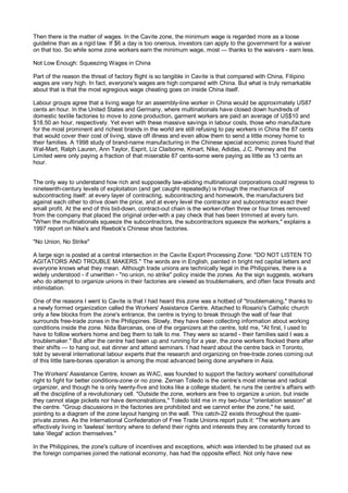 Then there is the matter of wages. In the Cavite zone, the minimum wage is regarded more as a loose
guideline than as a rigid law. If $6 a day is too onerous, investors can apply to the government for a waiver
on that too. So while some zone workers earn the minimum wage, most — thanks to the waivers - earn less.

Not Low Enough: Squeezing Wages in China

Part of the reason the threat of factory flight is so tangible in Cavite is that compared with China, Filipino
wages are very high. In fact, everyone's wages are high compared with China. But what is truly remarkable
about that is that the most egregious wage cheating goes on inside China itself.

Labour groups agree that a living wage for an assembly-line worker in China would be approximately US87
cents an hour. In the United States and Germany, where multinationals have closed down hundreds of
domestic textile factories to move to zone production, garment workers are paid an average of US$10 and
$18.50 an hour, respectively. Yet even with these massive savings in labour costs, those who manufacture
for the most prominent and richest brands in the world are still refusing to pay workers in China the 87 cents
that would cover their cost of living, stave off illness and even allow them to send a little money home to
their families. A 1998 study of brand-name manufacturing in the Chinese special economic zones found that
Wal-Mart, Ralph Lauren, Ann Taylor, Esprit, Liz Claiborne, Kmart, Nike, Adidas, J.C. Penney and the
Limited were only paying a fraction of that miserable 87 cents-some were paying as little as 13 cents an
hour.


The only way to understand how rich and supposedly law-abiding multinational corporations could regress to
nineteenth-century levels of exploitation (and get caught repeatedly) is through the mechanics of
subcontracting itself: at every layer of contracting, subcontracting and homework, the manufacturers bid
against each other to drive down the price, and at every level the contractor and subcontractor exact their
small profit. At the end of this bid-down, contract-out chain is the worker-often three or four times removed
from the company that placed the original order-with a pay check that has been trimmed at every turn.
"When the multinationals squeeze the subcontractors, the subcontractors squeeze the workers," explains a
1997 report on Nike's and Reebok's Chinese shoe factories.

"No Union, No Strike"

A large sign is posted at a central intersection in the Cavite Export Processing Zone: "DO NOT LISTEN TO
AGITATORS AND TROUBLE MAKERS." The words are in English, painted in bright red capital letters and
everyone knows what they mean. Although trade unions are technically legal in the Philippines, there is a
widely understood - if unwritten - "no union, no strike" policy inside the zones. As the sign suggests, workers
who do attempt to organize unions in their factories are viewed as troublemakers, and often face threats and
intimidation.

One of the reasons I went to Cavite is that I had heard this zone was a hotbed of "troublemaking," thanks to
a newly formed organization called the Workers' Assistance Centre. Attached to Rosario's Catholic church
only a few blocks from the zone's entrance, the centre is trying to break through the wall of fear that
surrounds free-trade zones in the Philippines. Slowly, they have been collecting information about working
conditions inside the zone. Nida Barcenas, one of the organizers at the centre, told me, "At first, I used to
have to follow workers home and beg them to talk to me. They were so scared - their families said I was a
troublemaker." But after the centre had been up and running for a year, the zone workers flocked there after
their shifts — to hang out, eat dinner and attend seminars. I had heard about the centre back in Toronto,
told by several international labour experts that the research and organizing on free-trade zones coming out
of this little bare-bones operation is among the most advanced being done anywhere in Asia.

The Workers' Assistance Centre, known as WAC, was founded to support the factory workers' constitutional
right to fight for better conditions-zone or no zone. Zernan Toledo is the centre’s most intense and radical
organizer, and though he is only twenty-five and looks like a college student, he runs the centre’s affairs with
all the discipline of a revolutionary cell. "Outside the zone, workers are free to organize a union, but inside
they cannot stage pickets nor have demonstrations," Toledo told me in my two-hour "orientation session" at
the centre. "Group discussions in the factories are prohibited and we cannot enter the zone," he said,
pointing to a diagram of the zone layout hanging on the wall. This catch-22 exists throughout the quasi-
private zones. As the International Confederation of Free Trade Unions report puts it: "The workers are
effectively living in 'lawless' territory where to defend their rights and interests they are constantly forced to
take 'illegal' action themselves."

In the Philippines, the zone's culture of incentives and exceptions, which was intended to be phased out as
the foreign companies joined the national economy, has had the opposite effect. Not only have new
 