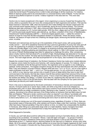 swallows landed, but unionized factories already in the country have shut themselves down and reopened
inside the Cavite Export Processing Zone in order to take advantage of all the incentives. For instance,
Marks £t Spencer goods used to be manufactured in a unionized factory north of Manila. "It only took ten
trucks to bring Marks & Spencer to Cavite," a labour organizer in the area told me. "The union was
eliminated."

Cavite is by no means exceptional in this regard. Union organizing is a source of great fear throughout the
zones, where a successful drive can have dire consequences for both organizers and workers. That was the
lesson learned in December 1998, when the American shirt maker Phillips-Van Heusen closed down the
only unionized export apparel factory in all of Guatemala, laying off five hundred workers. The Camisas
Modernas plant was unionized in 1997, after a long and bitter organizing drive and significant pressure
placed on the company by U.S. human-rights groups. With the union, wages went up from US$56 a week to
$71 and the previously squalid factory was cleaned up. Jay Mazur, president of the Union of Needletrades,
Industrial and Textile Employees (UNITE) — America's largest apparel union — called the contract "a
beacon of hope for more than 80,000 maquiladora workers in Guatemala." When the factory closed,
however, the beacon of hope turned into a flashing red danger signal, reinforcing the familiar warning: no
union, no strike.

Patriotism and national duty are bound up in the exploitation of the export zones, with young people —
mostly women — sent off to sweatshop factories the way a previous generation of young men were sent off
to war. No questioning of authority is expected or permitted. In some Central American and Asian EPZs,
strikes are officially illegal; in Sri Lanka, it is illegal to do anything at all that might jeopardize the country's
export earnings, including publishing and distributing critical material. In 1993, a Sri Lankan zone worker by
the name of Ranjith Mudiyanselage was killed for appearing to challenge this policy. After complaining
about a faulty machine that had sliced off a co-worker's finger, Mudiyanselage was abducted on his way out
of an inquiry into the incident. His body was found beaten and burning on a pile of old tires outside a local
church. The man's legal adviser, who had accompanied him to the inquiry, was murdered in the same way.

Despite the constant threat of retaliation, the Workers' Assistance Centre has made some modest attempts
to organize unions inside the Cavite zone factories, with varying degrees of success. For instance, when a
drive was undertaken at the All Asia garment factory, the organizers came up against a very challenging
obstacle: worker exhaustion. The biggest complaint among the All Asia seamstresses who stitch clothes for
Ellen Tracy and Sassoon is forced overtime. Regular shifts last from 7 a.m. to 10 p.m., but on a few nights a
week employees must work "late" — until 2 a.m. During peak periods, it is not uncommon to work two 2
a.m. shifts in a row, leaving many women only a couple of hours of sleep before they have to start their
commute back to the factory. But that also means most All Asia workers spend their precious thirty-minute
breaks at the factory napping, not talking about unions. "I have a hard time talking with the workers because
the workers are always very sleepy," a mother of four tells me, explaining why she has had no luck in her
attempts to bring a union to the All Asia factory. She has been with the company for four years and still
lacks basic job security and health insurance.

Work in the zone is characterized by this brutal combination of tremendous intensity and nonexistent job
security. Everyone works six or seven days a week, and when a big order is due to be shipped out,
employees work until it is done. Most workers want some overtime hours because they need the money, but
the overnight shifts are widely considered a burden. Refusing to stay, however, is not an option. For
instance, according to the official rule book of the Philips factory (a contractor that has filled orders for both
Nike and Reebok), "Refusal to render overtime work when so required" is an offence "punishable with
dismissal." The same is true at all the factories I encountered, and there are many reports of workers asking
to leave early-before 2 a.m., for instance-and being told not to return to work the next day.

Overtime horror stories pour out of the export processing zones, regardless of location: in China, there are
documented cases of three-day shifts, when workers are forced to sleep under their machines. Contractors
often face heavy financial penalties if they fail to deliver on time, no matter how unreasonable the deadline.
In Honduras, when filling out a particularly large order on a tight deadline, factory managers have been
reported injecting workers with amphetamines to keep them going on forty-eight-hour marathons.

What Happened to Carmelita...

In Cavite, you can't talk about overtime without the conversation turning to Carmelita Alonzo, who died,
according to her co-workers, "of overwork." Alonzo, I was told again and again — by groups of workers
gathered at the Workers' Assistance Centre and by individual workers in one-on-one interviews—was a
seamstress at the V.T. Fashions factory, stitching clothes for the Gap and Liz Claiborne, among many other
labels. All of the workers I spoke with urgently wanted me to know how this tragedy happened so that I could
explain it to "the people in Canada who buy these products." Carmelita Alonzo's death occurred following a
 