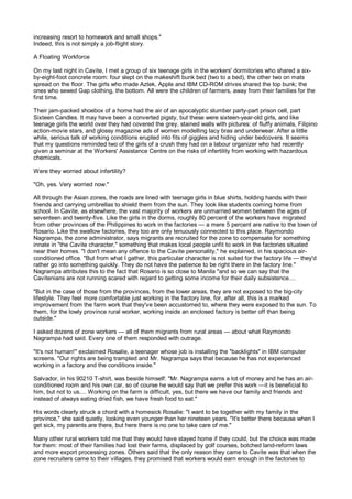 increasing resort to homework and small shops."
Indeed, this is not simply a job-flight story.

A Floating Workforce

On my last night in Cavite, I met a group of six teenage girls in the workers' dormitories who shared a six-
by-eight-foot concrete room: four slept on the makeshift bunk bed (two to a bed), the other two on mats
spread on the floor. The girls who made Aztek, Apple and IBM CD-ROM drives shared the top bunk; the
ones who sewed Gap clothing, the bottom. All were the children of farmers, away from their families for the
first time.

Their jam-packed shoebox of a home had the air of an apocalyptic slumber party-part prison cell, part
Sixteen Candles. It may have been a converted pigsty, but these were sixteen-year-old girls, and like
teenage girls the world over they had covered the grey, stained walls with pictures: of fluffy animals, Filipino
action-movie stars, and glossy magazine ads of women modelling lacy bras and underwear. After a little
while, serious talk of working conditions erupted into fits of giggles and hiding under bedcovers. It seems
that my questions reminded two of the girls of a crush they had on a labour organizer who had recently
given a seminar at the Workers' Assistance Centre on the risks of infertility from working with hazardous
chemicals.

Were they worried about infertility?

"Oh, yes. Very worried now."

All through the Asian zones, the roads are lined with teenage girls in blue shirts, holding hands with their
friends and carrying umbrellas to shield them from the sun. They look like students coming home from
school. In Cavite, as elsewhere, the vast majority of workers are unmarried women between the ages of
seventeen and twenty-five. Like the girls in the dorms, roughly 80 percent of the workers have migrated
from other provinces of the Philippines to work in the factories — a mere 5 percent are native to the town of
Rosario. Like the swallow factories, they too are only tenuously connected to this place. Raymondo
Nagrampa, the zone administrator, says migrants are recruited for the zone to compensate for something
innate in "the Cavite character," something that makes local people unfit to work in the factories situated
near their homes. "I don't mean any offence to the Cavite personality," he explained, in his spacious air-
conditioned office. "But from what I gather, this particular character is not suited for the factory life — they'd
rather go into something quickly. They do not have the patience to be right there in the factory line."
Nagrampa attributes this to the fact that Rosario is so close to Manila "and so we can say that the
Cavitenians are not running scared with regard to getting some income for their daily subsistence....

"But in the case of those from the provinces, from the lower areas, they are not exposed to the big-city
lifestyle. They feel more comfortable just working in the factory line, for, after all, this is a marked
improvement from the farm work that they've been accustomed to, where they were exposed to the sun. To
them, for the lowly province rural worker, working inside an enclosed factory is better off than being
outside."

I asked dozens of zone workers — all of them migrants from rural areas — about what Raymondo
Nagrampa had said. Every one of them responded with outrage.

"It's not human!" exclaimed Rosalie, a teenager whose job is installing the "backlights" in IBM computer
screens. "Our rights are being trampled and Mr. Nagrampa says that because he has not experienced
working in a factory and the conditions inside."

Salvador, in his 90210 T-shirt, was beside himself: "Mr. Nagrampa earns a lot of money and he has an air-
conditioned room and his own car, so of course he would say that we prefer this work —it is beneficial to
him, but not to us.... Working on the farm is difficult, yes, but there we have our family and friends and
instead of always eating dried fish, we have fresh food to eat."

His words clearly struck a chord with a homesick Rosalie: "I want to be together with my family in the
province," she said quietly, looking even younger than her nineteen years. "It's better there because when I
get sick, my parents are there, but here there is no one to take care of me."

Many other rural workers told me that they would have stayed home if they could, but the choice was made
for them: most of their families had lost their farms, displaced by golf courses, botched land-reform laws
and more export processing zones. Others said that the only reason they came to Cavite was that when the
zone recruiters came to their villages, they promised that workers would earn enough in the factories to
 