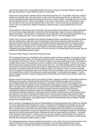send money home to their impoverished families. The same inducement had been offered to other girls
their age, they told me, to go to Manila to work in the sex trade.

Several more young women wanted to tell me about those promises, too. The problem, they said, is that no
matter how long they work in the zone; there is never more than a few pesos left over to send home. "If we
had land we would just stay there to cultivate the land for our needs," Raquel, a teenage girl from one of the
garment factories, told me. "But we are landless, so we have no choice but to work in the economic zone
even though it is very hard and the situation here is very unfair. The recruiters said we would get a high
income, but in my experience, instead of sending my parents money, I cannot maintain even my own
expenses."

So the workers in Cavite have lost on all counts: they are penniless and homeless. It's a potent combination.
In the dormitories, sleep deprivation, malnutrition and homesickness mingle to create an atmosphere of
deep dis-orientation. "We are alien in the factories. We are also alien in the boarding-house because we all
come from faraway provinces," Liza, an electronics worker, told me. "We are strangers here."

Cecille Tuico, one of the organizers at the Workers' Assistance Centre, was listening in on the conversation.
After the workers left to make their way through Rosario's dark streets and back to the dormitories, she
pointed out that the alienation the workers so poignantly describe is precisely what the employers look for
when they seek out migrants instead of locals to work in the zone. With the same muted, matter-of-fact
anger I have come to recognize in so many Filipino human-rights activists, Tuico said that the factory
managers prefer young women who are far from home and have not finished high school, because "they are
scared and uneducated about their rights."

The Zones' Other Product: A New Kind of Factory Worker

Their naiveté and insecurity undoubtedly make discipline easier for factory managers, but younger workers
are preferred for other reasons, too. Women are often fired from their zone jobs in their mid-twenties, told
by supervisors that they are "too old," and that their fingers are no longer sufficiently nimble. This practice is
a highly effective way of minimizing the number of mothers on the company payroll. In Cavite, the workers
tell me stories about pregnant women forced to work until 2 a.m., even after pleading with the supervisor; of
women who work in the ironing section giving birth to babies with burns on their skin; of women who mould
the plastic for cordless phones giving birth to stillborn infants. The evidence I hear in Cavite is anecdotal,
told to me quietly and urgently by women with the same terrified expression I saw when conversation turned
to Carmelita Alonzo. Some of the stories are certainly apocryphal — fear-fuelled zone legends — but the
abuse of pregnant women in export processing zones is also well documented and the problem reaches far
beyond Cavite.

Because most zone employers want to avoid paying benefits, assigning workers to a predictable schedule or
offering any job security, motherhood has become the scourge of these pink-collar zones. A study by
Human Rights Watch that has become the basis for a grievance under the NAFTA side agreement on
labour found that women applying for jobs in the Mexican maquiladoras routinely had to undergo pregnancy
tests. The study, which implicates such investors in the zones as Zenith, Panasonic, General Electric,
General Motors and Fruit of the Loom, found that "pregnant women are denied hiring. Moreover,
maquiladora employers sometimes mistreat and discharge pregnant employees." The researchers
uncovered mistreatment designed to encourage workers to resign: pregnant women were required to work
the night shift, or to take on exceptionally long hours of unpaid overtime and physically strenuous tasks.
They were also refused time off work to go to the doctor, a practice that has led to on-the-job miscarriages.
"In this way," the study reports, "a pregnant worker is forced to choose between having a healthy, full-term
pregnancy and keeping her job."

Other methods of sidestepping the costs and responsibilities of employing workers with children are reported
on a more haphazard basis throughout the zones. In Honduras and El Salvador the garbage dumps in the
zones are littered with empty packets of contraceptive pills that are reportedly passed out on the factory
floor. In the Honduran zones there have been reports of management forcing workers to have abortions. At
some Mexican maquiladoras, women are required to prove they are menstruating through such humiliating
practices as monthly sanitary-pad checks. Employees are kept on twenty-eight-day contracts — the length
of the average menstrual cycle —making it easy, as soon as a pregnancy comes to light, for the worker to
be dismissed. In a Sri Lankan zone, one worker was reported to be so terrified of losing her job after giving
birth that she drowned her newborn baby in a toilet.

The widespread assault on women's reproductive freedoms in the zones is the most brutal expression of the
failure on the part of many consumer-goods corporations to live up to their traditional role as mass
employers. Today's "new deal" with workers is a non-deal; one-time manufacturers, turned marketing
 