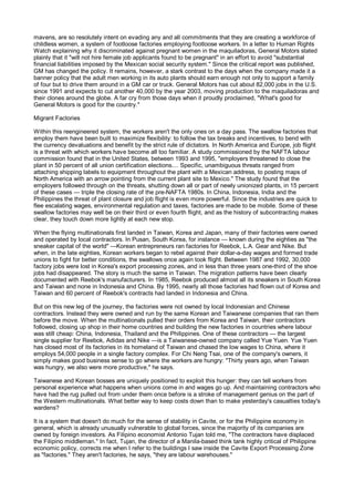 mavens, are so resolutely intent on evading any and all commitments that they are creating a workforce of
childless women, a system of footloose factories employing footloose workers. In a letter to Human Rights
Watch explaining why it discriminated against pregnant women in the maquiladoras, General Motors stated
plainly that it "will not hire female job applicants found to be pregnant" in an effort to avoid "substantial
financial liabilities imposed by the Mexican social security system." Since the critical report was published,
GM has changed the policy. It remains, however, a stark contrast to the days when the company made it a
banner policy that the adult men working in its auto plants should earn enough not only to support a family
of four but to drive them around in a GM car or truck. General Motors has cut about 82,000 jobs in the U.S.
since 1991 and expects to cut another 40,000 by the year 2003, moving production to the maquiladoras and
their clones around the globe. A far cry from those days when it proudly proclaimed, "What's good for
General Motors is good for the country."

Migrant Factories

Within this reengineered system, the workers aren't the only ones on a day pass. The swallow factories that
employ them have been built to maximize flexibility: to follow the tax breaks and incentives, to bend with
the currency devaluations and benefit by the strict rule of dictators. In North America and Europe, job flight
is a threat with which workers have become all too familiar. A study commissioned by the NAFTA labour
commission found that in the United States, between 1993 and 1995, "employers threatened to close the
plant in 50 percent of all union certification elections.... Specific, unambiguous threats ranged from
attaching shipping labels to equipment throughout the plant with a Mexican address, to posting maps of
North America with an arrow pointing from the current plant site to Mexico." The study found that the
employers followed through on the threats, shutting down all or part of newly unionized plants, in 15 percent
of these cases — triple the closing rate of the pre-NAFTA 1980s. In China, Indonesia, India and the
Philippines the threat of plant closure and job flight is even more powerful. Since the industries are quick to
flee escalating wages, environmental regulation and taxes, factories are made to be mobile. Some of these
swallow factories may well be on their third or even fourth flight, and as the history of subcontracting makes
clear, they touch down more lightly at each new stop.

When the flying multinationals first landed in Taiwan, Korea and Japan, many of their factories were owned
and operated by local contractors. In Pusan, South Korea, for instance — known during the eighties as "the
sneaker capital of the world" —Korean entrepreneurs ran factories for Reebok, L.A. Gear and Nike. But
when, in the late eighties, Korean workers began to rebel against their dollar-a-day wages and formed trade
unions to fight for better conditions, the swallows once again took flight. Between 1987 and 1992, 30,000
factory jobs were lost in Korea's export processing zones, and in less than three years one-third of the shoe
jobs had disappeared. The story is much the same in Taiwan. The migration patterns have been clearly
documented with Reebok's manufacturers. In 1985, Reebok produced almost all its sneakers in South Korea
and Taiwan and none in Indonesia and China. By 1995, nearly all those factories had flown out of Korea and
Taiwan and 60 percent of Reebok's contracts had landed in Indonesia and China.

But on this new leg of the journey, the factories were not owned by local Indonesian and Chinese
contractors. Instead they were owned and run by the same Korean and Taiwanese companies that ran them
before the move. When the multinationals pulled their orders from Korea and Taiwan, their contractors
followed, closing up shop in their home countries and building the new factories in countries where labour
was still cheap: China, Indonesia, Thailand and the Philippines. One of these contractors — the largest
single supplier for Reebok, Adidas and Nike —is a Taiwanese-owned company called Yue Yuen. Yue Yuen
has closed most of its factories in its homeland of Taiwan and chased the low wages to China, where it
employs 54,000 people in a single factory complex. For Chi Neng Tsai, one of the company's owners, it
simply makes good business sense to go where the workers are hungry: "Thirty years ago, when Taiwan
was hungry, we also were more productive," he says.

Taiwanese and Korean bosses are uniquely positioned to exploit this hunger: they can tell workers from
personal experience what happens when unions come in and wages go up. And maintaining contractors who
have had the rug pulled out from under them once before is a stroke of management genius on the part of
the Western multinationals. What better way to keep costs down than to make yesterday's casualties today's
wardens?

It is a system that doesn't do much for the sense of stability in Cavite, or for the Philippine economy in
general, which is already unusually vulnerable to global forces, since the majority of its companies are
owned by foreign investors. As Filipino economist Antonio Tujan told me, "The contractors have displaced
the Filipino middleman." In fact, Tujan, the director of a Manila-based think tank highly critical of Philippine
economic policy, corrects me when I refer to the buildings I saw inside the Cavite Export Processing Zone
as "factories." They aren't factories, he says, "they are labour warehouses."
 