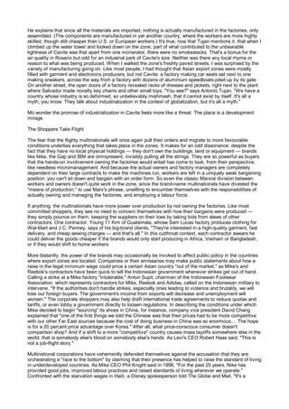 He explains that since all the materials are imported, nothing is actually manufactured in the factories, only
assembled. (The components are manufactured in yet another country, where the workers are more highly
skilled, though still cheaper than U.S. or European workers.) It's true, now that Tujan mentions it, that when I
climbed up the water tower and looked down on the zone, part of what contributed to the unbearable
lightness of Cavite was that apart from one incinerator, there were no smokestacks. That's a bonus for the
air quality in Rosario but odd for an industrial park of Cavite's size. Neither was there any local rhyme or
reason to what was being produced. When I walked the zone's freshly paved streets, I was surprised by the
variety of manufacturing going on. Like most people, I had thought that Asian export zones were mostly
filled with garment and electronics producers, but not Cavite: a factory making car seats sat next to one
making sneakers, across the way from a factory with dozens of aluminium speedboats piled up by its gate.
On another street, the open doors of a factory revealed racks of dresses and jackets, right next to the plant
where Salvador made novelty key chains and other small toys. "You see?" says Antonio Tujan. "We have a
country whose industry is so deformed, so unbelievably mishmash, that it cannot exist by itself. It's all a
myth, you know. They talk about industrialization in the context of globalization, but it's all a myth."

Mo wonder the promise of industrialization in Cavite feels more like a threat. The place is a development
mirage.

The Shoppers Take Flight

The fear that the flighty multinationals will once again pull their orders and migrate to more favourable
conditions underlies everything that takes place in the zones. It makes for an odd dissonance: despite the
fact that they have no local physical holdings — they don't own the buildings, land or equipment — brands
like Nike, the Gap and IBM are omnipresent, invisibly pulling all the strings. They are so powerful as buyers
that the hands-on involvement owning the factories would entail has come to look, from their perspective,
like needless micromanagement. And because the actual owners and factory managers are completely
dependent on their large contracts to make the machines run, workers are left in a uniquely weak bargaining
position: you can't sit down and bargain with an order form. So even the classic Marxist division between
workers and owners doesn't quite work in the zone, since the brand-name multinationals have divested the
"means of production," to use Marx's phrase, unwilling to encumber themselves with the responsibilities of
actually owning and managing the factories, and employing a labour force.

If anything, the multinationals have more power over production by not owning the factories. Like most
committed shoppers, they see no need to concern themselves with how their bargains were produced —
they simply pounce on them, keeping the suppliers on their toes by taking bids from slews of other
contractors. One contractor, Young 11 Kim of Guatemala, whose Sam Lucas factory produces clothing for
Wal-Mart and J.C. Penney, says of his big-brand clients, "They're interested in a high-quality garment, fast
delivery, and cheap sewing charges — and that's all." In this cutthroat context, each contractor swears he
could deliver the goods cheaper if the brands would only start producing in Africa, Vietnam or Bangladesh,
or if they would shift to home workers.

More blatantly, the power of the brands may occasionally be invoked to affect public policy in the countries
where export zones are located. Companies or their emissaries may make public statements about how a
raise in the legal minimum wage could price a certain Asian country "out of the market," as Mike's and
Reebok's contractors have been quick to tell the Indonesian government whenever strikes get out of hand.
Calling a strike at a Mike factory "intolerable," Anton Supit, chairman of the Indonesian Footwear
Association, which represents contractors for Mike, Reebok and Adidas, called on the Indonesian military to
intervene. "If the authorities don't handle strikes, especially ones leading to violence and brutality, we will
lose our foreign buyers. The government's income from exports will decrease and unemployment will
worsen." The corporate shoppers may also help draft international trade agreements to reduce quotas and
tariffs, or even lobby a government directly to loosen regulations. In describing the conditions under which
Mike decided to begin "sourcing" its shoes in China, for instance, company vice president David Chang
explained that "one of the first things we told the Chinese was that their prices had to be more competitive
with our other Far East sources because the cost of doing business in China was so enormous.... The hope
is for a 20 percent price advantage over Korea." After all, what price-conscious consumer doesn't
comparison shop? And if a shift to a more "competitive" country causes mass layoffs somewhere else in the
world, that is somebody else's blood on somebody else's hands. As Levi's CEO Robert Haas said, "This is
not a job-flight story."

Multinational corporations have vehemently defended themselves against the accusation that they are
orchestrating a "race to the bottom" by claiming that their presence has helped to raise the standard of living
in underdeveloped countries. As Mike CEO Phil Knight said in 1996, "For the past 25 years, Nike has
provided good jobs, improved labour practices and raised standards of living wherever we operate."
Confronted with the starvation wages in Haiti, a Disney spokesperson told The Globe and Mail, "It's a
 