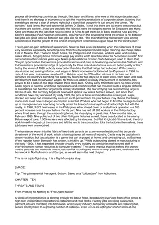process all developing countries go through, like Japan and Korea, who were at this stage decades ago."
And there is no shortage of economists to spin the mounting revelations of corporate abuse, claiming that
sweatshops are not a sign of eroded rights but a signal that prosperity is just around the corner. "My
concern," said famed Harvard economist Jeffrey D. Sachs, "is not that there are too many sweatshops but
that there are too few...those are precisely the jobs that were the stepping stones for Singapore and Hong
Kong and those are the jobs that have to come to Africa to get them out of back-breaking rural poverty."
Sachs's colleague Paul Krugman concurred, arguing that in the developing world the choice is not between
bad jobs and good jobs but between bad jobs and no jobs. "The overwhelming mainstream view among
economists is that the growth of this kind of employment is tremendous good news for the world's poor."

The no-pain-no-gain defence of sweatshops, however, took a severe beating when the currencies of those
very countries supposedly benefiting most from this development model began crashing like cheap plates.
First in Mexico, then Thailand, South Korea, the Philippines and Indonesia, workers were, and in many
cases still are, bringing home minimum-wage pay checks worth less than when the "economic miracle" first
came to bless their nations years ago. Nike's public-relations director, Vada Manager, used to claim that
"the job opportunities that we have provided to women and men in developing economies like Vietnam and
Indonesia have provided a bridge of opportunity for these individuals to have a much better quality of life,"
but by the winter of 1998, nobody knew better than Nike that that bridge had collapsed. With currency
devaluation and soaring inflation, real wages in Nike's Indonesian factories fell by 45 percent in 1998. In
July of that year, Indonesian president B.J. Habibie urged his 200 million citizens to do their part to
conserve the country's dwindling rice supply by fasting for two days out of each week, from dawn until dusk.
Development built on starvation wages, far from kick-starting a steady improvement in conditions, has
proved to be a case of one step forward, three steps back. And by early 1998 there were no more shining
Asian Tigers to point to, and those corporations and economists that had mounted such a singular defence
of sweatshops had had their arguments entirely discredited. The fear of flying has been looming large in
Cavite of late. The currency began its downward spiral a few weeks before I arrived, and since then
conditions have only worsened. By early 1999, the price of basic commodities like cooking oil, sugar,
chicken and soap had increased by as much as 36 percent from the year before. Pay checks that barely
made ends meet now no longer accomplish even that. Workers who had begun to find the courage to stand
up to management are now living not only under the threat of mass layoffs and factory flight but with the
reality. In 1998, 3,072 businesses in the Philippines either closed down or scaled back operation —a 166
percent increase over the year before. For its part, Nike has laid off 268 workers at the Philips factory,
where I had seen, through the surrounding fence, the shoes lying in great piles. A few months later, in
February 1999, Nike pulled out of two other Philippine factories as well, these ones located in the nearby
Bataan export zone; 1,505 workers were affected by the closures. But Phil Knight didn't have to do the dirty
work himself—he just cut the orders and left the rest to the contractors. Like the factories themselves, these
job losses went unswooshed.

The transience woven into the fabric of free-trade zones is an extreme manifestation of the corporate
divestment of the world of work, which is taking place at all levels of industry. Cavite may be capitalism's
dream vacation, but casualization is a game that can be played at home, and contracting out, as Business
Week reporter Aaron Bernstein has written, is trickling up. "While outsourcing started in manufacturing in
the early 1980s, it has expanded through virtually every industry as companies rush to shed staff in
everything from human resources to computer systems." The same impetus that lies behind the brands-
versus-products and contracts-versus-jobs conflict is fuelling the move to temp, part-time, freelance and
homework in North America and Europe, as we will see in the next chapter.

This is not a job-flight story. It is a flight-from-jobs story.


[IMAGE]

Top: The quintessential free agent. Bottom: Based on a "culture jam" from Adbusters.

CHAPTER TEN

THREATS AND TEMPS

From Working for Nothing to "Free Agent Nation"

A sense of impermanence is blowing through the labour force, destabilizing everyone from office temps to
high-tech independent contractors to restaurant and retail clerks. Factory jobs are being outsourced,
garment jobs are morphing into homework, and in every industry, temporary contracts are replacing full,
secure employment. In a growing number of instances, even CEOs are opting for shorter stints at one
 