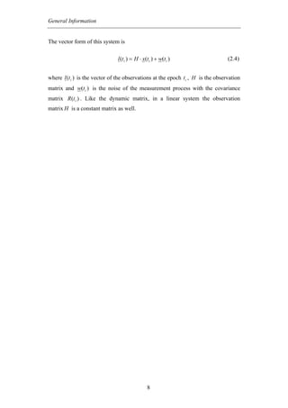 General Information


The vector form of this system is

                                l (t i ) = H ⋅ x(t i ) + w(t i )                  (2.4)


where l (t i ) is the vector of the observations at the epoch t i , H is the observation
matrix and w(t i ) is the noise of the measurement process with the covariance
matrix R (t i ) . Like the dynamic matrix, in a linear system the observation
matrix H is a constant matrix as well.




                                                 8
 