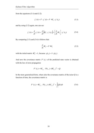 Kalman Filter Algorithm


from the equations (3.1) and (3.2):

                                 −                −                        −
                              x (t ) = F ⋅ x (t ) = F ⋅ Φ t0 ⋅ x (t 0 )                   (3.3)


and by using (3.2) again, one can see


                   −
                  x (t ) =
                             d −
                             dt
                                x (t ) =
                                         d t −
                                         dt
                                                 [           ⎡d
                                                                    ]
                                                                    ⎤ −
                                            Φ 0 ⋅ x (t 0 ) = ⎢ Φ t0 ⎥ ⋅ x (t 0 )
                                                             ⎣ dt   ⎦
                                                                                          (3 . 4 )


By comparing (3.3) and (3.4) it follows that:

                                             d t
                                                Φ 0 = F ⋅Φ 0
                                                           t
                                                                                          (3.5)
                                             dt


with the initial matrix Φ 0 = Ι , because x(t 0 ) = Ι ⋅ x(t 0 )
                          0




And now the covariance matrix P − (t i ) of the predicted state vector is obtained
with the law of error propagation


                             P − (t i ) = Φ ttii −1 ⋅ P(t i −1 ) ⋅ (Φ ttii −1 ) T + Q


In the more generalized form, where also the covariance matrix of the noise Q is a
function of time, the covariance matrix is

                                                                               ti
                       P − (t i ) = Φ ttii −1 ⋅ P(t i −1 ) ⋅ (Φ ttii −1 ) T + ∫ Q(t )dt   (3 . 6 )
                                                                            ti −1




                                                          10
 