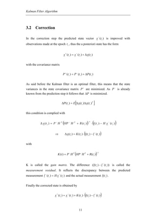 Kalman Filter Algorithm




3.2 Correction

                                                                                                  −
In the correction step the predicted state vector x (t i ) is improved with
observations made at the epoch t i , thus the a posteriori state has the form

                                          +                   −
                                        x (t i ) = x (t i ) + ∆ x(t i )


with the covariance matrix


                                        P + (t i ) = P − (t i ) + ∆P(t i )


As said before the Kalman filter is an optimal filter, this means that the state
variances in the state covariance matrix P + are minimized. As P − is already
known from the prediction step it follows that ∆P is minimized.


                                                              [
                                    ∆P(t i ) = E ∆ x(t i )∆ x(t i ) T                ]
this condition is complied with


            ∆ x (t i ) = P − H      T
                                        (HP       −
                                                      H   T
                                                                  + R (t i )   ) ⋅ (l ( t
                                                                                −1
                                                                                              i
                                                                                                              −
                                                                                                  ) − H x (t i )   )
                         ⇒                                               (
                                          ∆ x(t i ) = K (t i ) ⋅ l (t i ) − l (t i )
                                                                                      −
                                                                                                      )
with


                                                          (
                               K (t ) = P − H T HP − H T + R(t i )                        )  −1




                                                                                                          −
K is called the gain matrix. The difference (l (t i ) − l (t i )) is called the
measurement residual. It reflects the discrepancy between the predicted
                −               −
measurement l (t i ) = H x (t i ) and the actual measurement l (t i ) .


Finally the corrected state is obtained by

                           +                  −
                                                                         (
                         x (t i ) = x (t i ) + K (t i ) ⋅ l (t i ) − l (t i )
                                                                                         −
                                                                                                      )

                                                                    11
 