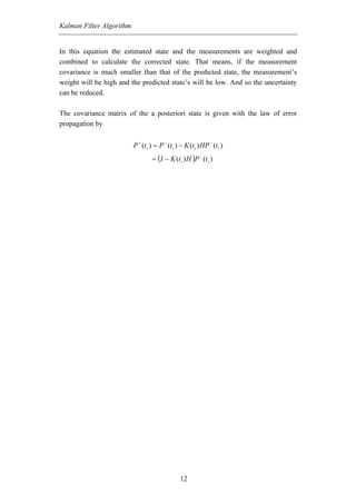 Kalman Filter Algorithm


In this equation the estimated state and the measurements are weighted and
combined to calculate the corrected state. That means, if the measurement
covariance is much smaller than that of the predicted state, the measurement’s
weight will be high and the predicted state’s will be low. And so the uncertainty
can be reduced.

The covariance matrix of the a posteriori state is given with the law of error
propagation by


                          P + (t i ) = P − (t i ) − K (t i ) HP − (t i )
                                   = (I − K (t i ) H )P − (t i )




                                                  12
 