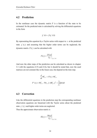 Extended Kalman Filter




4.2 Prediction

In the nonlinear case the dynamic matrix F is a function of the state to be
estimated. So the predicted state is calculated by solving the differential equations
in the form

                                            −               −
                                       x (t ) = f ( x (t ))


By representing this equation by a Taylor series with respect to x at the predicted
        −
state x (t i ) and assuming that the higher order terms can be neglected, the
dynamic matrix F (t i ) can be calculated with


                                                   ∂f ( x)
                                    F (t i ) =
                                                    ∂x          x = x − ( ti )




And now the other steps of the prediction can be calculated as shown in chapter
3.1 with the equations (3.5) and (3.6), but it should be noted that, now the used
matrices are not constant like in the linear case, but depend on the time step.

                                d ti
                                   Φ ti −1 = F (t i ) ⋅ Φ ti −1
                                                          ti
                                dt
                                                                                  ti

                                                                                  ∫ Q(t )dt
                       −
                     P (t i ) = Φ   ti
                                    ti −1   ⋅ P (t i −1 ) ⋅ (Φ   ti
                                                                 ti −1 ) +
                                                                       T

                                                                                 ti −1




4.3 Correction

Like the differential equations in the prediction step the corresponding nonlinear
observation equations are linearized with the Taylor series about the predicted
       −
state x (t i ) and higher order terms are neglected.
Thus the approximate observation matrix is


                                                    ∂h( x)
                                    H (t i ) =
                                                     ∂x         x = x − ( ti )




                                                       14
 