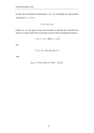 Extended Kalman Filter


                                                              −
In that case the predicted measurement l (t i ) for calculating the measurement
                      −
residual (l (t i ) − l (t i )) is

                                                −                 −
                                              l (t i ) = h( x (t i ))


Further on, we can again use the same formulas to calculate the corrected state
and its covariance matrix like in the linear case but with time dependent matrices.


                                                                  (         −
                                    x + (t i ) = x − (t i ) + K l (t i ) − l (t i )   )
and


                                    P + (t i ) = (I − K (t i ) H (t i ) )P − (t i )


with


                                                     (
                          K (t i ) = P − H (t i ) T H (t i ) P − H (t i ) T + R(t i )     )
                                                                                          −1




                                                            15
 