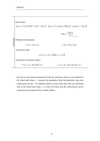 Summary




             Gain matrix:

                                     (
             K (t i ) = P − (t i ) H T HP − (t i ) H T + R (t i )   )
                                                                    −1
                                                                                                                (
                                                                             K (t i ) = P − (t i ) H (t i ) T H (t i ) P − (t i ) H (t i ) T + R (t i )   )
                                                                                                                                                          −1




                                                                                                                      ∂h( x)
                                                                                                         H (t i ) =
                                                                                                                       ∂x      x = x − ( ti )
Correction




             Predicted measurement:
                                −               −                                                           −              −
                              l (t i ) = H x (t i )                                                       l (t i ) = h( x (t i ))

             A posteriori state:
                                                         +               −
                                                                                        (
                                                       x (t i ) = x (t i ) + K l (t i ) − l (t i )
                                                                                                     −
                                                                                                                )
             A posteriori covariance matrix:

                       P + (t i ) = (I − K (t i ) H )P − (t i )                                P + (t i ) = (I − K (t i ) H (t i ) )P − (t i )




              One has to note that the parameters from the correction step are only defined at
              the observation times t i , whereas the parameters from the prediction step exist
              continuously for all t . To simplify matters, except of the state, they are calculated
              only at the observation times t i as well. Of course also the observations can be
              continuous, but in practice this is rather seldom.




                                                                                 17
 