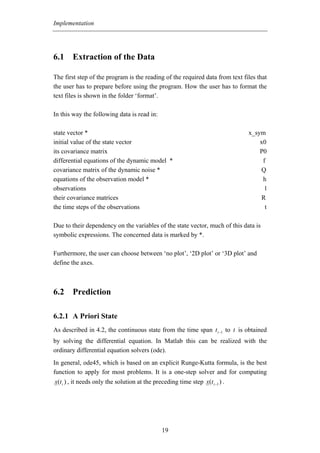 Implementation




6.1 Extraction of the Data

The first step of the program is the reading of the required data from text files that
the user has to prepare before using the program. How the user has to format the
text files is shown in the folder ‘format’.

In this way the following data is read in:

state vector *                                                                 x_sym
initial value of the state vector                                                  x0
its covariance matrix                                                              P0
differential equations of the dynamic model *                                       f
covariance matrix of the dynamic noise *                                           Q
equations of the observation model *                                                h
observations                                                                         l
their covariance matrices                                                           R
the time steps of the observations                                                   t

Due to their dependency on the variables of the state vector, much of this data is
symbolic expressions. The concerned data is marked by *.

Furthermore, the user can choose between ‘no plot’, ‘2D plot’ or ‘3D plot’ and
define the axes.



6.2 Prediction

6.2.1 A Priori State
As described in 4.2, the continuous state from the time span t i −1 to t is obtained
by solving the differential equation. In Matlab this can be realized with the
ordinary differential equation solvers (ode).
In general, ode45, which is based on an explicit Runge-Kutta formula, is the best
function to apply for most problems. It is a one-step solver and for computing
x(t i ) , it needs only the solution at the preceding time step x(t i −1 ) .




                                               19
 